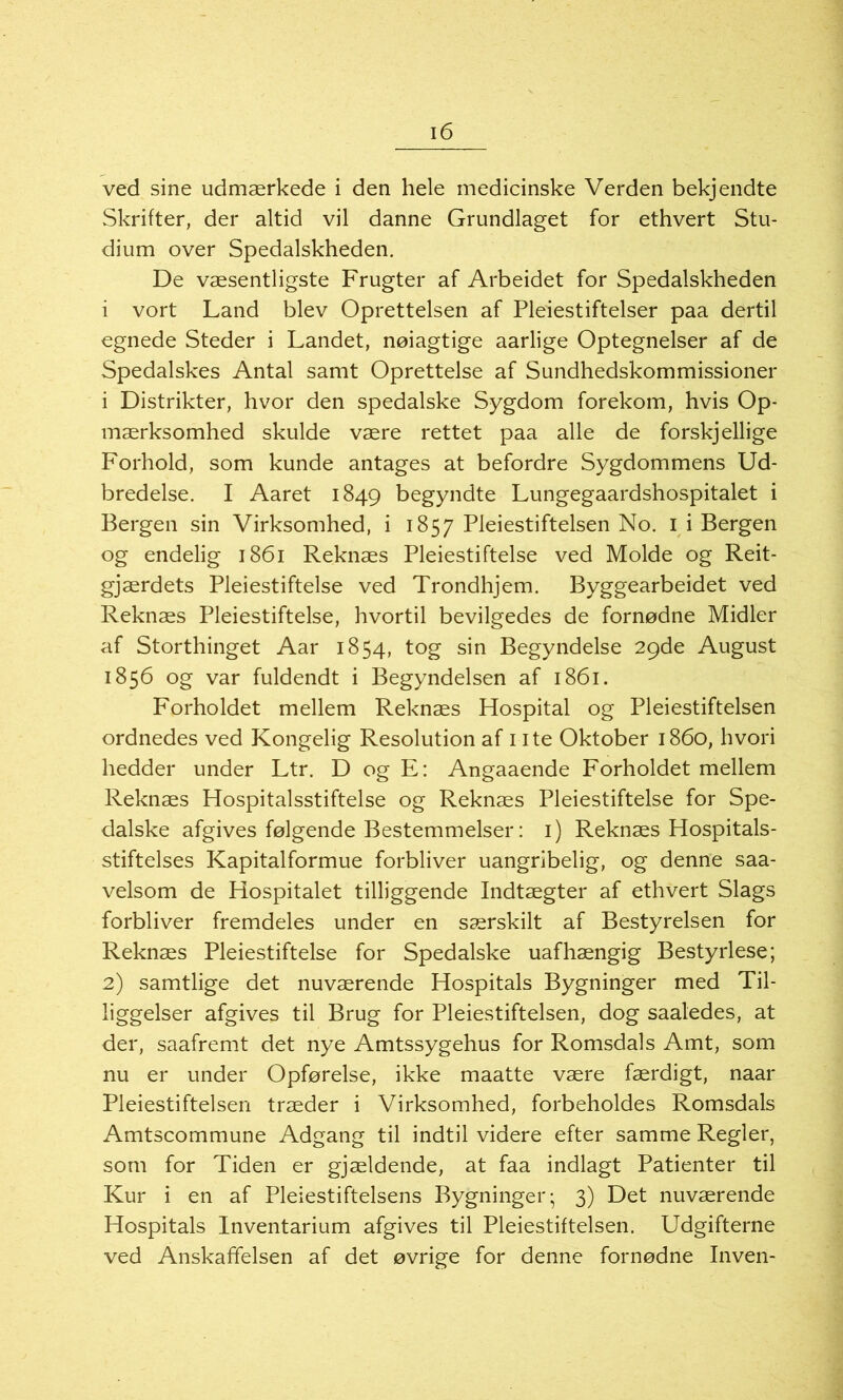 ved sine udmærkede i den hele medicinske Verden bekjendte Skrifter, der altid vil danne Grundlaget for ethvert Stu- dium over Spedalskheden. De væsentligste Frugter af Arbeidet for Spedalskheden i vort Land blev Oprettelsen af Pleiestiftelser paa dertil egnede Steder i Landet, nøiagtige aarlige Optegnelser af de Spedalskes Antal samt Oprettelse af Sundhedskommissioner i Distrikter, hvor den spedalske Sygdom forekom, hvis Op- mærksomhed skulde være rettet paa alle de forskjellige Forhold, som kunde antages at befordre Sygdommens Ud- bredelse. I Aaret 1849 begyndte Lungegaardshospitalet i Bergen sin Virksomhed, i 1857 Pleiestiftelsen No. I i Bergen og endelig 1861 Reknæs Pleiestiftelse ved Molde og Reit- gjærdets Pleiestiftelse ved Trondhjem. Byggearbeidet ved Reknæs Pleiestiftelse, hvortil bevilgedes de fornødne Midler af Storthinget Aar 1854, tog sin Begyndelse 29de August 1856 og var fuldendt i Begyndelsen af 1861. Forholdet mellem Reknæs Hospital og Pleiestiftelsen ordnedes ved Kongelig Resolution af 1 ite Oktober 1860, hvori hedder under Ltr. D og E: Angaaende Forholdet mellem Reknæs Hospitalsstiftelse og Reknæs Pleiestiftelse for Spe- dalske afgives følgende Bestemmelser: 1) Reknæs Hospitals- stiftelses Kapitalformue forbliver uangribelig, og denne saa- velsom de Hospitalet tilliggende Indtægter af ethvert Slags forbliver fremdeles under en særskilt af Bestyrelsen for Reknæs Pleiestiftelse for Spedalske uafhængig Bestyrlese; 2) samtlige det nuværende Hospitals Bygninger med Til- liggelser afgives til Brug for Pleiestiftelsen, dog saaledes, at der, saafremt det nye Amtssygehus for Romsdals Amt, som nu er under Opførelse, ikke maatte være færdigt, naar Pleiestiftelsen træder i Virksomhed, forbeholdes Romsdals Amtscommune Adgang til indtil videre efter samme Regler, som for Tiden er gjældende, at faa indlagt Patienter til Kur i en af Pleiestiftelsens Bygninger; 3) Det nuværende Hospitals Inventarium afgives til Pleiestiftelsen. Udgifterne ved Anskaffelsen af det øvrige for denne fornødne Inven-