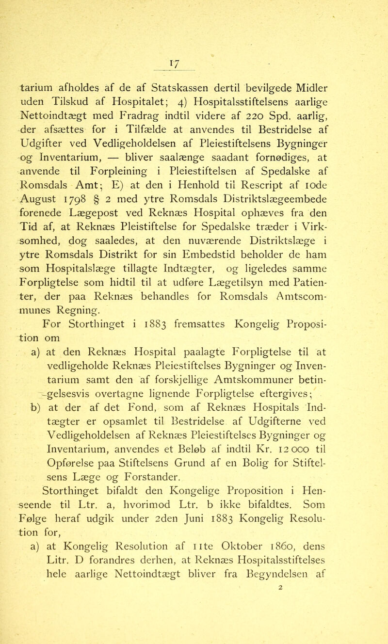 tarium afholdes af de af Statskassen dertil bevilgede Midler uden Tilskud af Hospitalet; 4) Hospitalsstiftelsens aarlige Nettoindtægt med Fradrag indtil videre af 220 Spd. aarlig, der afsættes for i Tilfælde at anvendes til Bestridelse af Udgifter ved Vedligeholdelsen af Pleiestiftelsens Bygninger og Inventarium, — bliver saalænge saadant fornødiges, at anvende til Forpleining i Pleiestiftelsen af Spedalske af Romsdals Amt; E) at den i Henhold til Rescript af 10de August 1798 § 2 med ytre Romsdals Distriktslægeembede forenede Lægepost ved Reknæs Hospital ophæves fra den Tid af, at Reknæs Pleistiftelse for Spedalske træder i Virk- somhed, dog saaledes, at den nuværende Distriktslæge i ytre Romsdals Distrikt for sin Embedstid beholder de ham som Hospitalslæge tillagte Indtægter, og ligeledes samme Forpligtelse som hidtil til at udføre Lægetilsyn med Patien- ter, der paa Reknæs behandles for Romsdals Amtscom- munes Regning. For Storthinget i 1883 fremsattes Kongelig Proposi- tion om a) at den Reknæs Hospital paalagte P^orpligtelse til at vedligeholde Reknæs Pleiestiftelses Bygninger og Inven- tarium samt den af forskjellige Amtskommuner betin- -gelsesvis overtagne lignende Forpligtelse eftergives; b) at der af det Fond, som af Reknæs Hospitals Ind- tægter er opsamlet til Bestridelse af Udgifterne ved Vedligeholdelsen af Reknæs Pleiestiftelses Bygninger og Inventarium, anvendes et Beløb af indtil Kr. 12000 til Opførelse paa Stiftelsens Grund af en Bolig for Stiftel- sens Læge og Forstander. Storthinget bifaldt den Kongelige Proposition i Hen- seende til Ltr. a, hvorimod Ltr. b ikke bifaldtes. Som FOlge heraf udgik under 2den Juni 1883 Kongelig Resolu- tion for, a) at Kongelig Resolution af ute Oktober 1860, dens Litr. D forandres derhen, at Reknæs Hospitalsstiftelses hele aarlige Nettoindtægt bliver fra Begyndelsen af