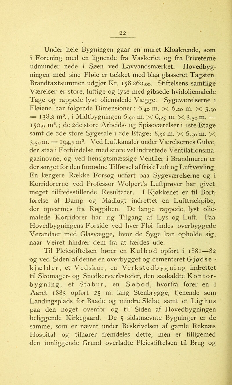 Under hele Bygningen gaar en muret Kloakrende, som i Forening med en lignende fra Vaskeriet og fra Priveterne udmunder nede i Søen ved Lavvandsmærket. Hovedbyg- ningen med sine Fløie er tækket med blaa glasseret Tagsten. Brandtaxtsummen udgjør Kr. 158260,00. Stiftelsens samtlige Værelser er store, luftige og lyse med gibsede hvidoliemalede Tage og rappede lyst oliemalede Vægge. Sygeværelserne i Fløiene har følgende Dimensioner: 6,40 m. X 6,20 m. X 3,50 = I38>8 m3.; i Midtbygningen 6,90 m. X ^s m. X 3,5001. = 150,9 m3.; de 2de store Arbeids- og Spiseværelser i iste Etage samt de 2de store Sygesale i 2de Etage: 8,56 m.’X6,50 m. X 3,50 m. = 194,7 m3. Ved Luftkanaler under Værelsernes Gulve, der staa i Forbindelse med store vel indrettede Ventilationsma- gazinovne, og ved hensigtsmæssige Ventiler i Brandmuren er der sørget for den fornødne Tilførsel af frisk Luft og Luftvexling. En længere Række Forsøg udført paa Sygeværelserne og i Korridorerne ved Professor Wolpert’s Luftprøver har givet meget tilfredsstillende Resultater. I Kjøkkenet er til Bort- førelse af Damp og Madlugt indrettet en Lufttrækpibe, der opvarmes fra Røgpiben. De lange rappede, lyst olie- malede Korridorer har rig Tilgang af Lys og Luft. Paa Hovedbygningens Forside ved hver Fløi findes overbyggede Verandaer med Glasvægge, hvor de Syge kan opholde sig, naar Veiret hindrer dem fra at færdes ude. Til Pleiestiftelsen hører en Kulbod opført i 1881—82 og ved Siden af denne en overbygget og cementeret Gjødse - kjælder, et Vedskur, en Verkstedbygni ng indrettet til Skomager- og Snedkerværksteder, den saakaldte Kontor- bygning, et Stabur, en Søbod, hvorfra fører en i Aaret 1885 opført 25 m. lang Stenbrygge, tjenende som Landingsplads for Baade og mindre Skibe, samt et Lighus paa den noget ovenfor og til Siden af Hovedbygningen beliggende Kirkegaard. De 5 sidstnævnte Bygninger er de samme, som er nævnt under Beskrivelsen af gamle Reknæs Hospital og tilhører fremdeles dette, men er tilligemed den omliggende Grund overladte Pleiestiftelsen til Brug og