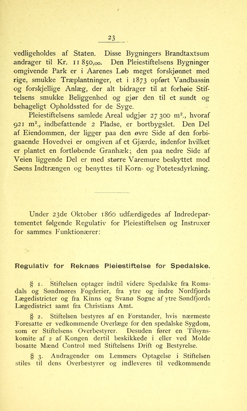 vedligeholdes af Staten. Disse Bygningers Brandtaxtsum andrager til Kr. 11 850,00. Den Pleiestiftelsens Bygninger omgivende Park er i Aarenes Løb meget forskjønnet med rige, smukke Træplantninger, et i 1873 opført Vandbassin og forskjellige Anlæg, der alt bidrager til at forhøie Stif- telsens smukke Beliggenhed og gjør den til et sundt og behageligt Opholdssted for de Syge. Pleiestiftelsens samlede Areal udgjør 27 300 m2., hvoraf 921 m2., indbefattende 2 Pladse, er bortbygslet. Den Del af Eiendommen, der ligger paa den øvre Side af den forbi- gaaende Hovedvei er omgiven af et Gjærde, indenfor hvilket er plantet en fortløbende Granhæk; den paa nedre Side af Veien liggende Del er med større Varemure beskyttet mod Søens Indtrængen og benyttes til Korn- og Potetesdyrkning. Under 23de Oktober 1860 udfærdigedes af Indredepar- tementet følgende Regulativ for Pleiestiftelsen og Instruxer for sammes lAinktionærer: Regulativ for Reknæs Pleiestiftelse for Spedalske. § 1. Stiftelsen optager indtil videre Spedalske fra Roms- dals og Søndmøres Fogderier, fra ytre og indre Nordfjords Lægedistricter og fra Kinns og Svanø Sogne af ytre Søndfjords Lægedistrict samt fra Christians Amt. § 2. Stiftelsen bestyres af en Forstander, hvis nærmeste Foresatte er vedkommende Overlæge for den spedalske Sygdom, som er Stiftelsens Overbestyrer. Desuden fører en Tilsyns- komite af 2 af Kongen dertil beskikkede i eller ved Molde bosatte Mænd Control med Stiftelsens Drift og Bestyrelse. § 3. Andragender om Lemmers Optagelse i Stiftelsen stiles til dens Overbestyrer og indleveres til vedkommende