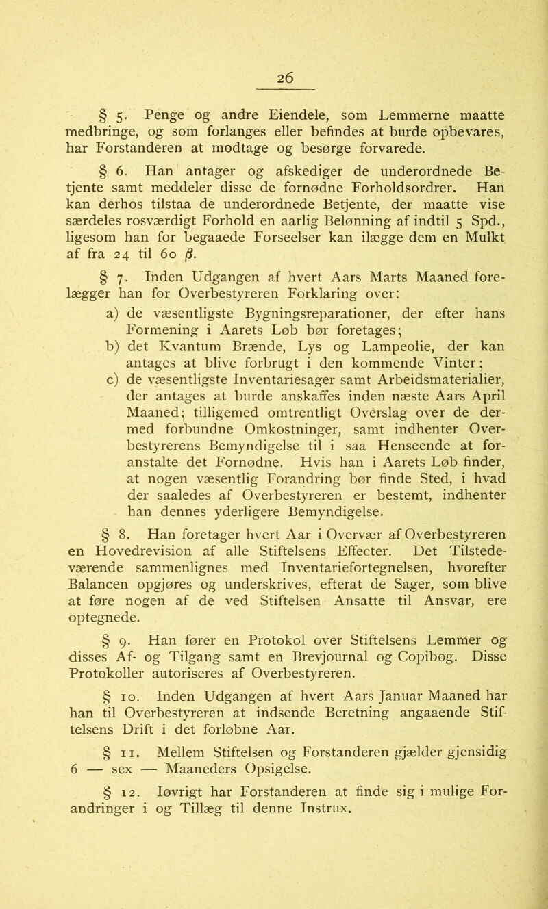 2 6 § 5- Penge og andre Eiendele, som Lemmerne maatte medbringe, og som forlanges eller befindes at burde opbevares, har Forstanderen at modtage og besørge forvarede. § 6. Han antager og afskediger de underordnede Be- tjente samt meddeler disse de fornødne Forholdsordrer. Han kan derhos tilstaa de underordnede Betjente, der maatte vise særdeles rosværdigt Forhold en aarlig Belønning af indtil 5 Spd., ligesom han for begaaede Forseelser kan ilægge dem en Mulkt af fra 24 til 60 jff. § 7. Inden Udgangen af hvert Aars Marts Maaned fore- lægger han for Overbestyreren Forklaring over: a) de væsentligste Bygningsreparationer, der efter hans Formening i Aarets Løb bør foretages; b) det Kvantum Brænde, Lys og Lampeolie, der kan antages at blive forbrugt i den kommende Vinter; c) de væsentligste Inventariesager samt Arbeidsmaterialier, der antages at burde anskaffes inden næste Aars April Maaned; tilligemed omtrentligt Overslag over de der- med forbundne Omkostninger, samt indhenter Over- bestyrerens Bemyndigelse til i saa Henseende at for- anstalte det Fornødne. Hvis han i Aarets Løb finder, at nogen væsentlig Forandring bør finde Sted, i hvad der saaledes af Overbestyreren er bestemt, indhenter han dennes yderligere Bemyndigelse. § 8. Han foretager hvert Aar i Overvær af Overbestyreren en Hovedrevision af alle Stiftelsens Fffecter. Det Tilstede- værende sammenlignes med Inventariefortegnelsen, hvorefter Balancen opgjøres og underskrives, efterat de Sager, som blive at føre nogen af de ved Stiftelsen Ansatte til Ansvar, ere optegnede. § 9. Han fører en Protokol over Stiftelsens Lemmer og disses Af- og Tilgang samt en Brevjournal og Copibog. Disse Protokoller autoriseres af Overbestyreren. § 10. Inden Udgangen af hvert Aars Januar Maaned har han til Overbestyreren at indsende Beretning angaaende Stif- telsens Drift i det forløbne Aar. § 11. Mellem Stiftelsen og Forstanderen gjælder gjensidig 6 — sex — Maaneders Opsigelse. § 12. Iøvrigt har Forstanderen at finde sig i mulige For- andringer i og Tillæg til denne Instrux.