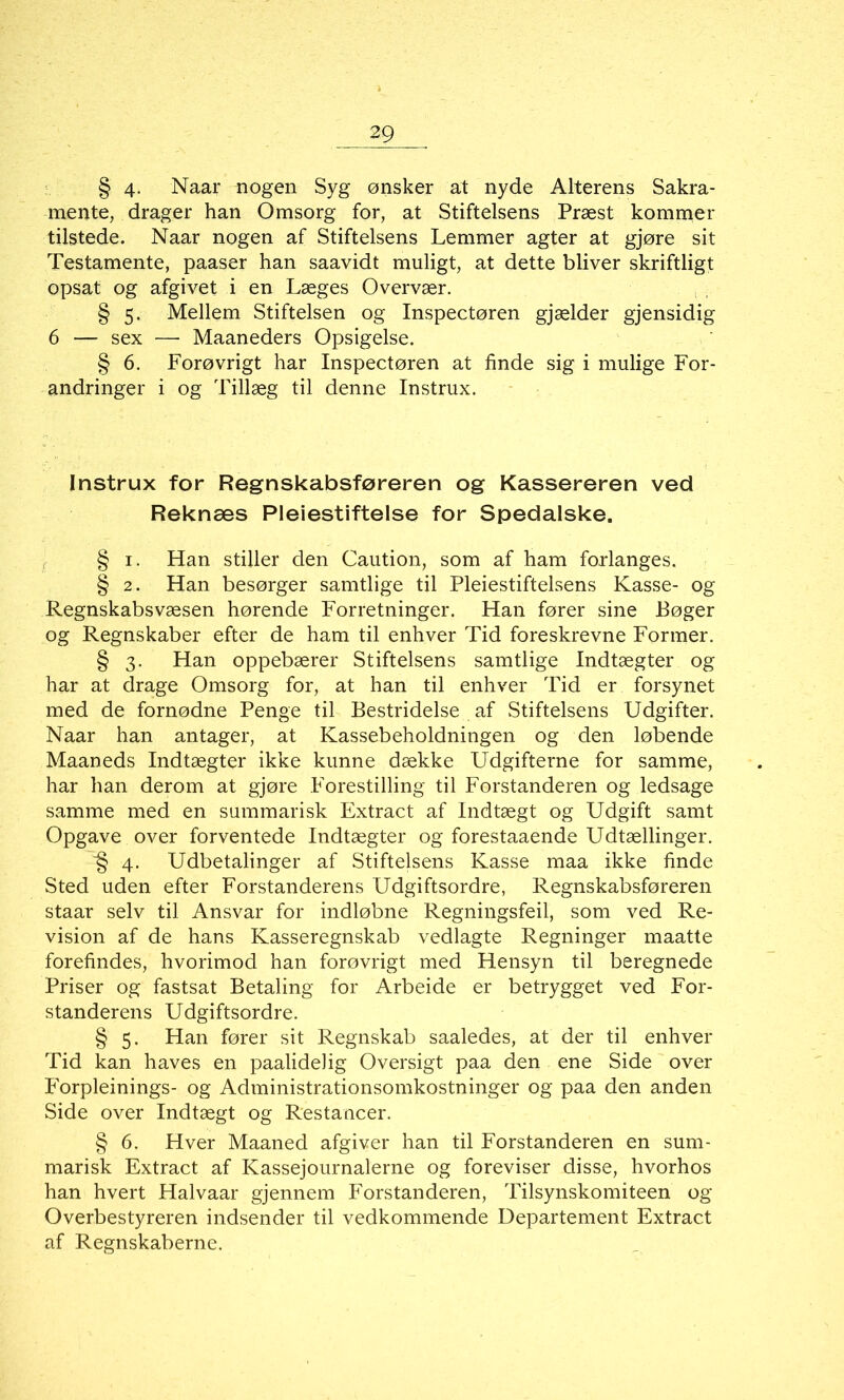 § 4- Naar nogen Syg ønsker at nyde Alterens Sakra- mente, drager han Omsorg for, at Stiftelsens Præst kommer tilstede. Naar nogen af Stiftelsens Lemmer agter at gjøre sit Testamente, paaser han saavidt muligt, at dette bliver skriftligt opsat og afgivet i en Læges Overvær. § 5. Mellem Stiftelsen og Inspectøren gjælder gjensidig 6 — sex — Maaneders Opsigelse. § 6. Forøvrigt har Inspectøren at finde sig i mulige For- andringer i og Tillæg til denne Instrux. Instrux for Regnskabsføreren og Kassereren ved Reknæs Pleiestiftelse for Spedalske. § 1. Han stiller den Caution, som af ham forlanges. § 2. Han besørger samtlige til Pleiestiftelsens Kasse- og Regnskabsvæsen hørende Forretninger. Han fører sine Bøger og Regnskaber efter de ham til enhver Tid foreskrevne Former. § 3. Han oppebærer Stiftelsens samtlige Indtægter og har at drage Omsorg for, at han til enhver Tid er forsynet med de fornødne Penge til Bestridelse af Stiftelsens Udgifter. Naar han antager, at Kassebeholdningen og den løbende Maaneds Indtægter ikke kunne dække Udgifterne for samme, har han derom at gjøre Forestilling til Forstanderen og ledsage samme med en summarisk Extract af Indtægt og Udgift samt Opgave over forventede Indtægter og forestaaende Udtællinger. § 4. Udbetalinger af Stiftelsens Kasse maa ikke finde Sted uden efter Forstanderens Udgiftsordre, Regnskabsføreren staar selv til Ansvar for indløbne Regningsfeil, som ved Re- vision af de hans Kasseregnskab vedlagte Regninger maatte forefindes, hvorimod han forøvrigt med Hensyn til beregnede Priser og fastsat Betaling for Arbeide er betrygget ved For- standerens Udgiftsordre. § 5. Han fører sit Regnskab saaledes, at der til enhver Tid kan haves en paalidelig Oversigt paa den ene Side over Forpleinings- og Administrationsomkostninger og paa den anden Side over Indtægt og Restancer. § 6. Hver Maaned afgiver han til Forstanderen en sum- marisk Extract af Kassejournalerne og foreviser disse, hvorhos han hvert Halvaar gjennem Forstanderen, Tilsynskomiteen og Overbestyreren indsender til vedkommende Departement Extract af Regnskaberne.