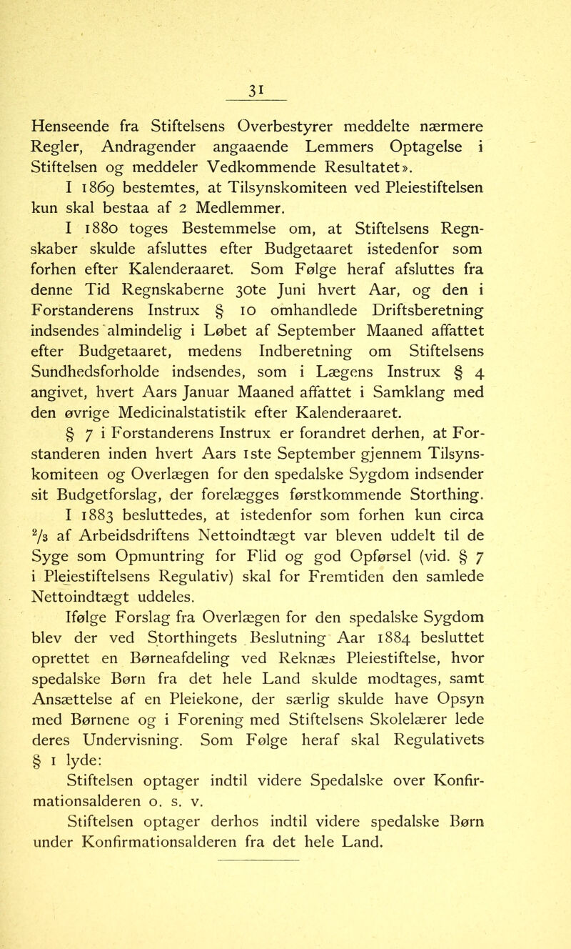 Henseende fra Stiftelsens Overbestyrer meddelte nærmere Regler, Andragender angaaende Lemmers Optagelse i Stiftelsen og meddeler Vedkommende Resultatet». I 1869 bestemtes, at Tilsynskomiteen ved Pleiestiftelsen kun skal bestaa af 2 Medlemmer. I 1880 toges Bestemmelse om, at Stiftelsens Regn- skaber skulde afsluttes efter Budgetaaret istedenfor som forhen efter Kalenderaaret. Som Følge heraf afsluttes fra denne Tid Regnskaberne 30te Juni hvert Aar, og den i Forstanderens Instrux § 10 omhandlede Driftsberetning indsendes almindelig i Løbet af September Maaned affattet efter Budgetaaret, medens Indberetning om Stiftelsens Sundhedsforholde indsendes, som i Lægens Instrux § 4 angivet, hvert Aars Januar Maaned affattet i Samklang med den øvrige Medicinalstatistik efter Kalenderaaret. § 7 i Forstanderens Instrux er forandret derhen, at For- standeren inden hvert Aars iste September gjennem Tilsyns- komiteen og Overlægen for den spedalske Sygdom indsender sit Budgetforslag, der forelægges førstkommende Storthing. I 1883 besluttedes, at istedenfor som forhen kun circa 2/3 af Arbeidsdriftens Nettoindtægt var bleven uddelt til de Syge som Opmuntring for Flid og god Cpførsel (vid. § 7 i Plejestiftelsens Regulativ) skal for Fremtiden den samlede Nettoindtægt uddeles. Ifølge Forslag fra Overlægen for den spedalske Sygdom blev der ved Storthingets Beslutning Aar 1884 besluttet oprettet en Børneafdeling ved Reknæs Pleiestiftelse, hvor spedalske Børn fra det hele Land skulde modtages, samt Ansættelse af en Pleiekone, der særlig skulde have Opsyn med Børnene og i Forening med Stiftelsens Skolelærer lede deres Undervisning. Som Følge heraf skal Regulativets § 1 lyde: Stiftelsen optager indtil videre Spedalske over Konfir- mationsalderen o. s. v. Stiftelsen optager derhos indtil videre spedalske Børn under Konfirmationsalderen fra det hele Land.