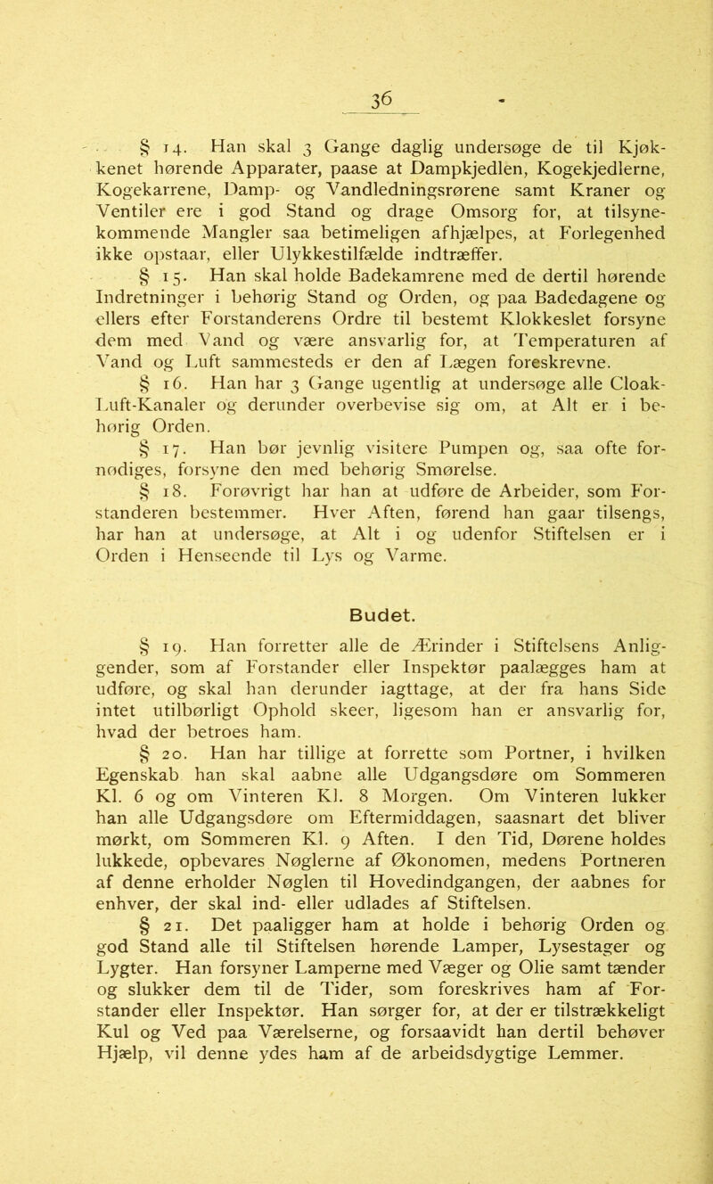 § i4- Han skal 3 Gange daglig undersøge de til Kjøk- kenet hørende Apparater, paase at Dampkjedlen, Kogekjedlerne, Kogekarrene, Damp- og Vandledningsrørene samt Kraner og Ventiler ere i god Stand og drage Omsorg for, at tilsyne- kommende Mangler saa betimeligen afhjælpes, at Forlegenhed ikke opstaar, eller Ulykkestilfælde indtræffer. § 15. Han skal holde Badekamrene med de dertil hørende Indretninger i behørig Stand og Orden, og paa Badedagene og ellers efter Forstanderens Ordre til bestemt Klokkeslet forsyne dem med Vand og være ansvarlig for, at Temperaturen af Vand og Luft sammesteds er den af Lægen foreskrevne. § 16. Han har 3 Gange ugentlig at undersøge alle Cloak- Luft-Kanaler og derunder overbevise sig om, at Alt er i be- hørig Orden. § 17. Han bør jevnlig visitere Pumpen og, saa ofte for- nødiges, forsyne den med behørig Smørelse. § 18. Forøvrigt har han at udføre de Arbeider, som For- standeren bestemmer. Hver Aften, førend han gaar tilsengs, har han at undersøge, at Alt i og udenfor Stiftelsen er i Orden i Henseende til Lys og Varme. Budet. § 19. Han forretter alle de Ærinder i Stiftelsens Anlig- gender, som af Forstander eller Inspektør paalægges ham at udføre, og skal han derunder iagttage, at der fra hans Side intet utilbørligt Ophold skeer, ligesom han er ansvarlig for, hvad der betroes ham. § 20. Han har tillige at forrette som Portner, i hvilken Egenskab han skal aabne alle Udgangsdøre om Sommeren Kl. 6 og om Vinteren Kl. 8 Morgen. Om Vinteren lukker han alle Udgangsdøre om Eftermiddagen, saasnart det bliver mørkt, om Sommeren Kl. 9 Aften. I den Tid, Dørene holdes lukkede, opbevares Nøglerne af Økonomen, medens Portneren af denne erholder Nøglen til Hovedindgangen, der aabnes for enhver, der skal ind- eller udlades af Stiftelsen. § 21. Det paaligger ham at holde i behørig Orden og god Stand alle til Stiftelsen hørende Lamper, Lysestager og Lygter. Han forsyner Lamperne med Væger og Olie samt tænder og slukker dem til de Tider, som foreskrives ham af For- stander eller Inspektør. Han sørger for, at der er tilstrækkeligt Kul og Ved paa Værelserne, og forsaavidt han dertil behøver Hjælp, vil denne ydes ham af de arbeidsdygtige Lemmer.