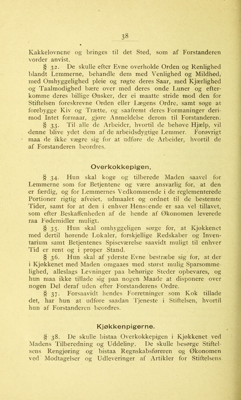 Kakkelovnene og bringes til det Sted, som af Forstanderen vorder anvist. § 32. De skulle eftcr Evne overholde Orden og Renlighed blandt Lemmerne, behandle dem med Venlighed og Mildhed, med Omhyggelighed pleie og røgte deres Saar, med Kjærlighed og Taalmodighed bære over med deres onde Luner og etter- komme deres billige Ønsker, der ei maatte stride mod den for Stiftelsen foreskrevne Orden eller Lægens Ordre, samt søge at forebygge Kiv og Trætte, og saafremt deres Formaninger deri- mod Intet formaar, gjøre Anmeldelse derom til Forstanderen. § 33. Til alle de Arbeider, hvortil de behøve Hjælp, vil denne blive ydet dem af de arbeidsdygtige Lemmer. Forøvrigt maa de ikke vægre sig for at udføre de Arbeider, hvortil de af Forstanderen beordres. Overkokkepigen. § 34. Hun skal koge og tilberede Maden saavel for Lemmerne som for Betjentene og være ansvarlig for, at den er færdig, og for Lemmernes Vedkommende i de reglementerede Portioner rigtig afveiet, udmaalet og ordnet til de bestemte Tider, samt for at den i enhver Henseende er saa vel tillavet, som etter Beskaffenheden af de hende af Økonomen leverede raa Fødemidler muligt. § 35. Hun skal omhyggeligen sørge for, at Kjøkkenet med dertil hørende Lokaler, forskjellige Redskaber og Inven- tarium samt Betjentenes Spiseværelse saavidt muligt til enhvef Tid er rent og i proper Stand. § 36. Hun skal af yderste Evne bestræbe sig for, at der i Kjøkkenet med Maden omgaaes med størst mulig Sparsomme- lighed, alleslags Levninger paa behørige Steder opbevares, og hun maa ikke tillade sig paa nogen Maade at disponere over nogen Del deraf uden etter Forstanderens Ordre. § 37. Forsaavidt hendes Forretninger som Kok tillade det, har hun at udføre saadan Tjeneste i Stiftelsen, hvortil hun af Forstanderen beordres. Kjøkken pigerne. § 38. De skulle bistaa Overkokkepigen i Kjøkkenet ved Madens Tilberedning og Uddeling. De skulle besørge Stiftel- sens Rengjøring og bistaa Regnskabsføreren og Økonomen ved Modtagelser og Udleveringer af Artikler for Stiftelsens
