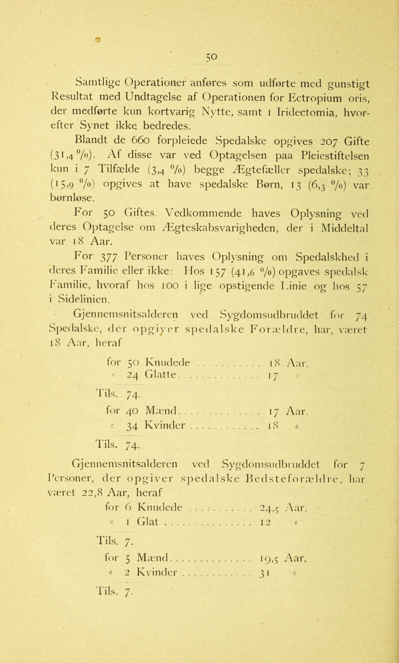 o 50 Samtlige Operationer anføres som udførte med gunstigt Resultat med Undtagelse af Gperationen for Ectropium oris, der medførte kun kortvarig Nytte, samt 1 Iridectomia, hvor- efter Synet ikke bedredes. Blandt de 660 forpleiede Spedalske opgives 207 Gifte (3F40/0)- Af disse var ved Optagelsen paa Pleiestiftelsen kun i 7 Tilfælde (3,4 %) begge Ægtefæller spedalske; 33 (15,9 %) opgives at have spedalske Børn, 13 (6,3 °/°) var børnløse. For 50 Giftes. Vedkommende haves Oplysning ved deres Optagelse om Ægteskabsvarigheden, der i Middeltal var 18 Aar. For 377 Personer haves Oplysning om Spedalskhed i deres Familie eller ikke: PIos 157 (41,6 °/o) opgaves spedalsk Pamilie, hvoraf hos 100 i lige opstigende Linie og hos 57 i Sidelinien. Gjennemsnitsalderen ved Sygdomsudbruddet for 74 Spedalske, der opgiver spedalske Forældre, har, været 18 Aar, heraf for 50 Knudede 18 Aar. « 24 Glatte 17 74. for 40 Mænd Aar. « 34 Kvinder i 8 « Tils. 74. Gjennemsnitsalderen ved Sygdomsudbruddet for 7 Personer, der opgiver spedalske Bedsteforældfe, har været 22,8 Aar, heraf for 6 Knudede . . . .- 24,5 Aar. « 1 Glat 12 « Tils.7: for 5 Mænd 19,5 Aar. « 2 Kvi nder 31 «