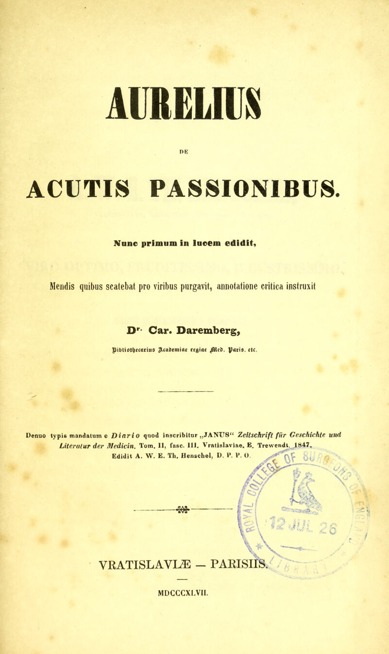 AURELIUS DE ACUTIS PASSIONIBUS. Nunc primum in luoem edidit, Mendis quibus scatebat pro viribus purgavit, annotatione critica instruxit Dr* Car. Daremberg, PibUottjrcarius JUaDnntae rtfliae . paris, rtc. Dcnno typis mandatum e Dinrio qnod inscribitur „JANUS“ Zeitschrift für Geschichte und Literutur der Medicin. Tom. Il, fasc. III. Vratislaviae. E. Trewendt. ,1847. Edidit A. W. E. Th. Henschel, D. P. P. O -4M*- w VRATISLAVIÆ - PARISIIS. Ô X