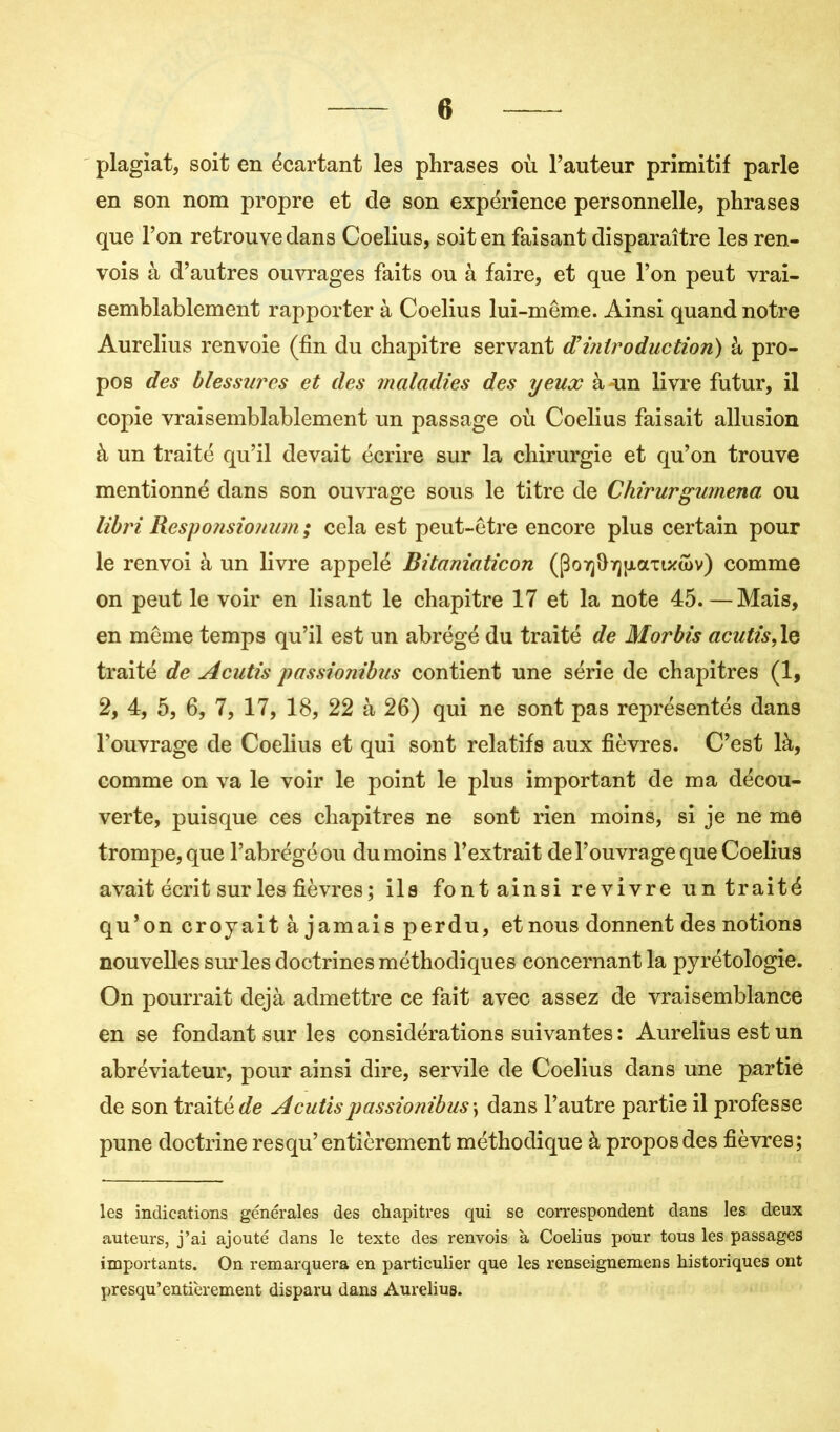 plagiat, soit en écartant les phrases où l’auteur primitif parle en son nom propre et de son expérience personnelle, phrases que l’on retrouve dans Coelius, soit en faisant disparaître les ren- vois à d’autres ouvrages faits ou à faire, et que l’on peut vrai- semblablement rapporter à Coelius lui-même. Ainsi quand notre Aurelius renvoie (fin du chapitre servant fî introduction) à pro- pos des blessures et des maladies des yeux à-un livre futur, il copie vraisemblablement un passage où Coelius faisait allusion à un traité qu’il devait écrire sur la chirurgie et qu’on trouve mentionné dans son ouvrage sous le titre de Chirurgumena. ou libri Responsionum ; cela est peut-être encore plus certain pour le renvoi à un livre appelé Bitaniaticon (po7]fi7][iamu>v) comme on peut le voir en lisant le chapitre 17 et la note 45.—Mais, en même temps qu’il est un abrégé du traité de Morbis acutis,le traité de Acutis passionibus contient une série de chapitres (1, 2, 4, 5, 6, 7, 17, 18, 22 à 26) qui ne sont pas représentés dans l’ouvrage de Coelius et qui sont relatifs aux fièvres. C’est là, comme on va le voir le point le plus important de ma décou- verte, puisque ces chapitres ne sont rien moins, si je ne me trompe, que l’abrégé ou du moins l’extrait de l’ouvrage que Coelius avait écrit sur les fièvres ; ils font ainsi revivre un traité qu’on croyait à jamais perdu, et nous donnent des notions nouvelles sur les doctrines méthodiques concernant la pyrétologie. On pourrait déjà admettre ce fait avec assez de vraisemblance en se fondant sur les considérations suivantes : Aurelius est un abréviateur, pour ainsi dire, servile de Coelius dans une partie de son traitée Acutis passionibus •> dans l’autre partie il professe pune doctrine resqu’ entièrement méthodique à propos des fièvres; les indications générales des chapitres qui se correspondent dans les deux auteurs, j’ai ajouté dans le texte des renvois à Coelius pour tous les passages importants. On remarquera en particulier que les renseignemens historiques ont presqu’entièrement disparu dans Aurelius.