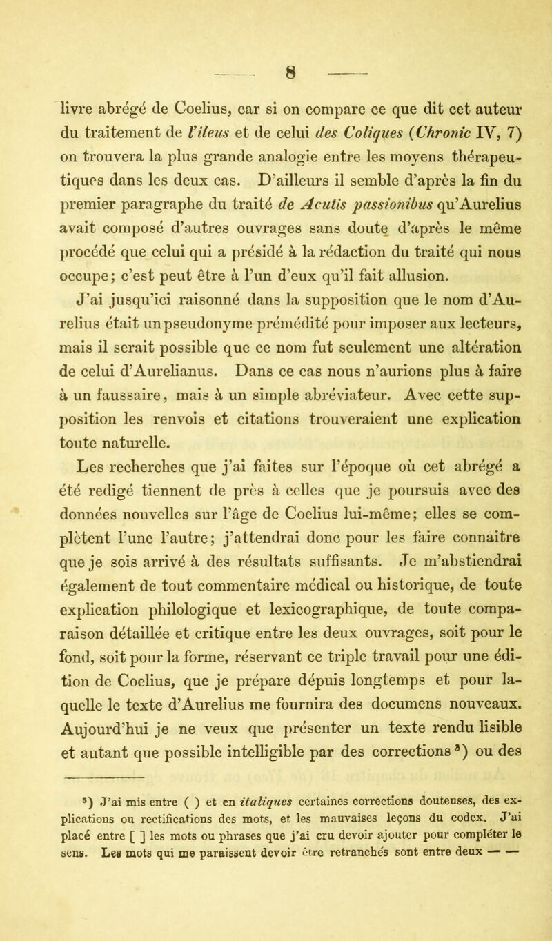 livre abrégé de Coelius, car si on compare ce que dit cet auteur du traitement de Viléus et de celui des Coliques (Chronic IV, 7) on trouvera la plus grande analogie entre les moyens thérapeu- tiques dans les deux cas. D’ailleurs il semble d’après la fin du premier paragraphe du traité de A cutis passionibus qu’Aurelius avait composé d’autres ouvrages sans doute d’après le même procédé que celui qui a présidé à la rédaction du traité qui nous occupe ; c’est peut être à l’un d’eux qu’il fait allusion. J’ai jusqu’ici raisonné dans la supposition que le nom d’Au- relius était un pseudonyme prémédité pour imposer aux lecteurs, mais il serait possible que ce nom fut seulement une altération de celui d’Aurelianus. Dans ce cas nous n’aurions plus à faire à un faussaire, mais à un simple abréviateur. Avec cette sup- position les renvois et citations trouveraient une explication toute naturelle. Les recherches que j’ai faites sur l’époque où cet abrégé a été rédigé tiennent de près à celles que je poursuis avec des données nouvelles sur l’âge de Coelius lui-même ; elles se com- plètent l’une l’autre; j’attendrai donc pour les faire connaître que je sois arrivé à des résultats suffisants. Je m’abstiendrai également de tout commentaire médical ou historique, de toute explication philologique et lexicographique, de toute compa- raison détaillée et critique entre les deux ouvrages, soit pour le fond, soit pour la forme, réservant ce triple travail pour une édi- tion de Coelius, que je prépare dépuis longtemps et pour la- quelle le texte d’Aurelius me fournira des documens nouveaux. Aujourd’hui je ne veux que présenter un texte rendu lisible et autant que possible intelligible par des corrections*) ou des *) J’ai mis entre ( ) et en italiques certaines corrections douteuses, des ex- plications ou rectifications des mots, et les mauvaises leçons du codex. J’ai placé entre [ ] les mots ou phrases que j’ai cru devoir ajouter pour compléter le sens. Les mots qui me paraissent devoir être retranchés sont entre deux — —