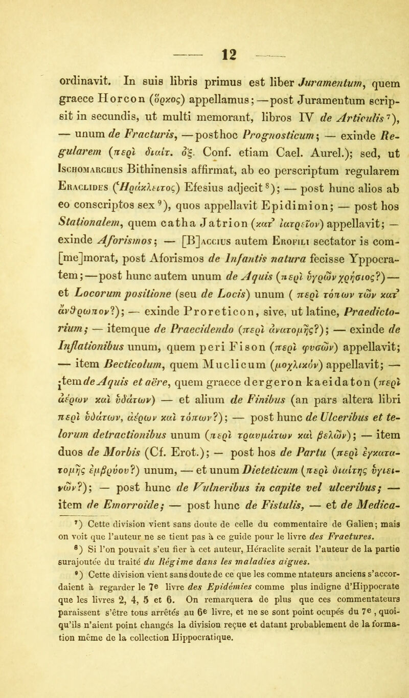 ordinavit. In suis libris primus est liber Juramentum, quem graece Horcon (oqxoç) appellamus; — post Juramentum scrip- sitin secundis, ut multi memorant, libros IV de Articulis’7), — unum de Fracturis, —post hoc Prognosticum; — exinde /?e- gularem (ttsqï diair. o'Ç. Conf. etiam Cael. Aurel.); sed, ut Ischomarchus Bithinensis affirmât, ab eo perscriptum regularem Eraclides ÇHqÙxIsltoç) Efesius adjecit8); — post hune alios ab eo conscriptos sex9), quos appellavit Epidimion; — post hos Stationalem, quem catha Jatrion (xaz Iutqeïov) appellavit; — exinde Aforismos ; — [BJaccius autem Erofili sectator is com- [mejmorat, post Aforismos de lnfantis natura fecisse Yppocra- tem;—post hune autem unum de Aquis (ueqï vyQwv xQrjoioç?)— et Locorum posilione (seu de Loris} unum ( ttsqï rontuv rujy xut ctvdQioTioy?); — exinde Proreticon, sive, ut latine, Praediclo- rium$ — itemque de Praecidendo (ttsqï âvuTopïjç?); — exinde de hijlationibus unum, quem péri Fi son (ttsqï (pvoajv) appellavit; — item Becticolum, quem Muclicum (po^Uxov) appellavit; — jtem de Aquis et aère, quem graece dergeron kaeidaton (ttsqï àsQ(jüv xaï vôùtcüv) — et alium de Finibus (an pars altéra libri ttsqï vdctuov, dsQiov xuï tottiov?); — post hune de Ulceribus et te- lorum detractionibus unum (tisqI rQurpartoy xdi /Sslwv); — item duos de Morbis (Cf. Erot.); — post hos de Partu (ttsqï e/xutu- To/urjç sf±{$Qvov?) unum, — et unum Dieteticum (ttsqï vyisi- pcüv?); — post hune de Valneribm in capite vel ulceribus; — item de Ernorroide ; — post hune de Fistulis, — et de Medica- T) Cette division vient sans doute de celle du commentaire de Galien; mais on voit que l’auteur ne se tient pas à ce guide pour le livre des Fractures. 8) Si l’on pouvait s’eu fier à cet auteur, Heraclite serait l’auteur de la partie surajoutée du traité du Régime dans les maladies aigues. 9 ) Cette division vient sans doute de ce que les comme ntateurs anciens s’accor- daient à regarder le 7e livre des Epidémies comme plus indigne d’Hippocrate que les livres 2, 4, 5 et 6. On remarquera de plus que ces commentateurs paraissent s’être tous arrêtés au 6e livre, et ne se sont point ocupés du 7e , quoi- qu’ils n’aient point changés la division reçue et datant probablement de la forma- tion même de la collection Hippocratique.