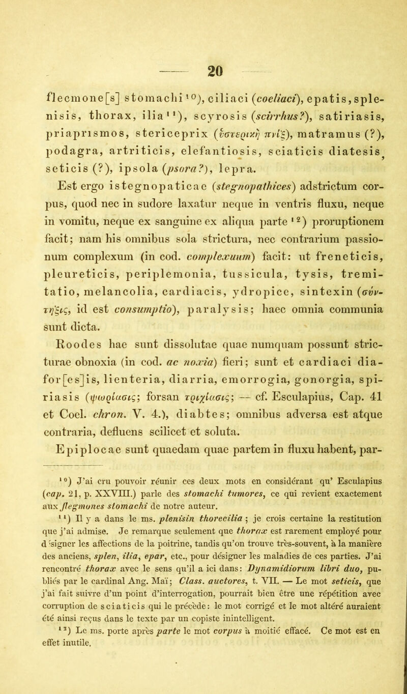 flecmone[s] stomachiî0), ciliaci (cocliaci), epatis,sple- nisis, thorax, ilia11), scyrosis (scirrhus?), satiriasis, priaprismos, stericeprix (voTt-Qixtj nvi'Ç), matramus (?), podagra, artriticis, elefantiosis, sciaticis diatesis? seticis (?), ipsola (psora?), lepra. Est ergo istegnopaticae (stegnopathices) adstrictum cor- pus, quod nec in sudore laxatur neque in ventris fluxu, neque in vomitu, neque ex sanguine ex aliqua parte ,2) proruptionem facit; nam his omnibus sola strictura, nec contrarium passio- num complexum (in cod. complcxuimi) facit: ut freneticis, pleureticis, periplemonia, tussicula, tysis, tremi- tatio, melancolia, cardiacis, ydropice, sintexin (avv- rrjtyç, id est consumptio), paralysis; haec omnia communia sunt dicta. Roodes hae sunt dissolutae quae numquam possunt stric- turae obnoxia (in cod. ac noxia) fieri; sunt et cardia ci dia- for[es]is, lienteria, diarria, emorrogia, gonorgia, spi- riasis forsan tQvyiu.GLq; — cf. Esculapius, Cap. 41 et Coel. chron. V. 4.), diabtes; omnibus adversa est atque contraria, defluens scilicet et soluta. Epiplocae sunt quaedam quae partemin fluxuhabent, par- 10) J’ai cru pouvoir réunir ces deux mots en considérant qu’ Esculapius {cap, 21, p. XXVIH.) parle des stomachi tumores, ce qui revient exactement aux Jlegmones stomachi de notre auteur. 1* 1) Il y a dans le ms. plenisin thorecilia ; je crois certaine la restitution que j’ai admise. Je remarque seulement que thorax est rarement employé pour d'signer les affections de la poitrine, tandis qu’on trouve très-souvent, à la manière des anciens, splen, ilia, epar, etc., pour désigner les maladies de ces parties. J’ai rencontré thorax avec le sens qu’il a ici dans : Dynamidiorum libri duo, pu- bliés par le cardinal Ang. Mai ; Class. auctores, t. VII. — Le mot seticis, que j’ai fait suivre d’un point d’interrogation, pourrait bien être une répétition avec corruption de sciaticis qui le précède: le mot corrigé et le mot altéré auraient été ainsi reçus dans le texte par un copiste inintelligent. 12) Le ms. porte après parte le mot corpus a moitié effacé. Ce mot est en effet inutile.