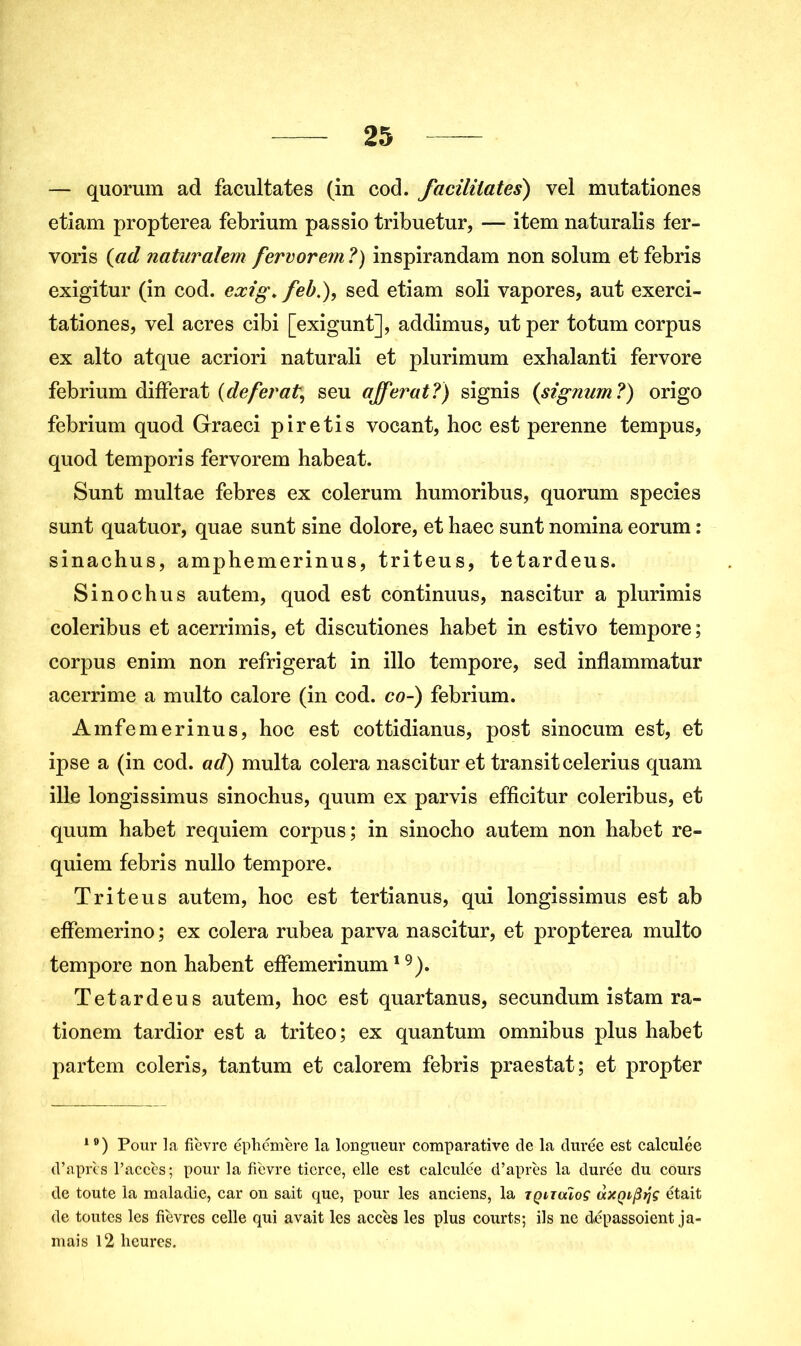 — quorum ad facultates (in cod. facilitâtes) vel mutationes etiam propterea febrium passio tribuetur, — item naturalis fer- voris {ad naturalem fervorem ?) inspirandam non solum et febris exigitur (in cod. exig* feb.), sed etiam soli vapores, aut exerci- tationes, vel acres cibi [exigunt], addimus, ut per totum corpus ex alto atque acriori naturali et plurimum exhalanti fervore febrium différât (déférât, seu ajferat?) signis (signum?) origo febrium quod Graeci piretis vocant, hoc est perenne tempus, quod temporis fervorem habeat. Sunt multae febres ex colerum humoribus, quorum species sunt quatuor, quae sunt sine dolore, et haec sunt nomina eorum : sinachus, amj)hemerinus, triteus, tetardeus. Sinochus autem, quod est continuus, nascitur a plurimis coleribus et acerrimis, et discutiones habet in estivo tempore; corpus enim non réfrigérât in illo tempore, sed inflammatur acerrime a multo calore (in cod. co-) febrium. Amfemerinus, hoc est cottidianus, post sinocum est, et ipse a (in cod. ad) multa colera nascitur et transit celerius quam ille longissimus sinochus, quum ex parvis efficitur coleribus, et quum habet requiem corpus; in sinocho autem non habet re- quiem febris nullo tempore. Triteus autem, hoc est tertianus, qui longissimus est ab effemerino ; ex colera rubea parva nascitur, et propterea multo tempore non habent efFemerinum19). Tetardeus autem, hoc est quartanus, secundum istam ra- tionem tardior est a triteo; ex quantum omnibus plus habet partem coleris, tantum et calorem febris praestat; et propter 19) Pour la fièvre éphémère la longueur comparative de la durée est calculée d’après l’accès; pour la fièvre tierce, elle est calculée d’après la durée du cours de toute la maladie, car on sait que, pour les anciens, la tqituïoç (xxQifitjç était de toutes les fièvres celle qui avait les accès les plus courts; ils ne dépassoient ja- mais 12 heures.