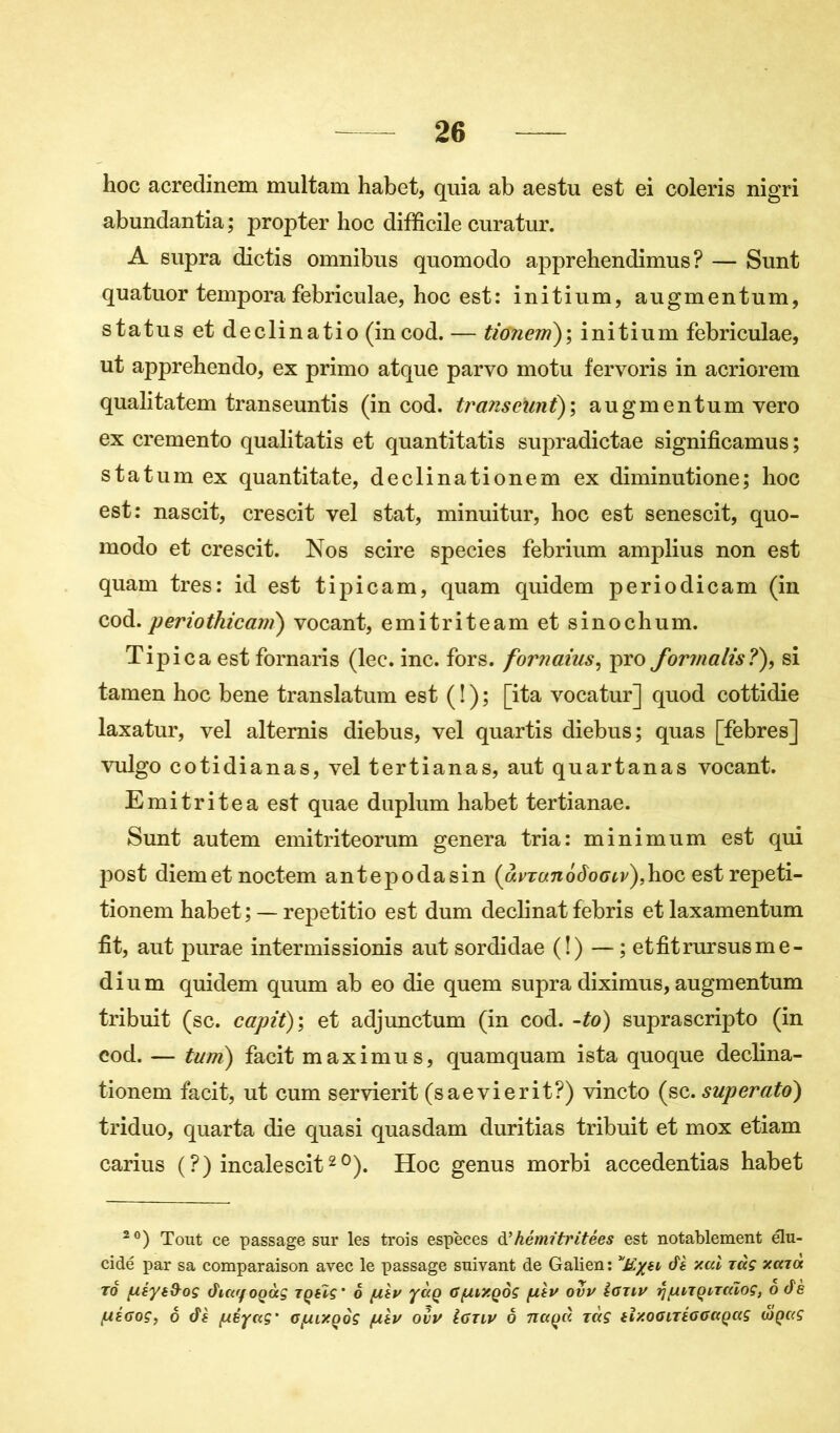 hoc acredinem multam habet, quia ab aestu est ei coleris nigri abundantia ; propter hoc difficile curatur. A supra dictis omnibus quomodo apprehendimus ? — Sunt quatuor tempora febriculae, hoc est: initium, augmentum, status et declinatio (incod. — tionem); initium febriculae, ut apprehendo, ex primo atque parvo motu fervoris in acriorem qualitatem transeuntis (in cod. transcunt); augmentum vero ex cremento qualitatis et quantitatis supradictae significamus ; statum ex quanti ta te, declinationem ex diminutione; hoc est: nascit, crescit vel stat, minuitur, hoc est senescit, quo- modo et crescit. Nos scire species febrium amplius non est quam très: id est tipicam, quam quidem periodicam (in cod.periothicam) vocant, emitriteam et sinochum. Tipica est fornaris (lec. inc. fors, fornaius, pro formalis?), si tamen hoc bene translatum est ( î ) ; [ita vocatur] quod cottidie laxatur, vel alternis diebus, vel quartis diebus; quas [febres] vulgo cotidianas, vel tertianas, aut quartanas vocant. Emitritea est quae duplum habet tertianae. Sunt autem emitriteorum généra tria: minimum est qui post diemet noctem antepodasin (avranôôogiv),hoc estrepeti- tionem habet; — repetitio est dum déclinât febris et laxamentum fit, aut purae intermissionis aut sordidae (!)-—; et fit rursus me- dium quidem quum ab eo die quem supra diximus, augmentum tribuit (sc. capit); et adjunctum (in cod. -to) suprascripto (in cod. — turri) facit maximus, quamquam ista quoque declina- tionem facit, ut cum servierit (saevierit?) vincto (sc. superato) triduo, quarta die quasi quasdam duritias tribuit et mox etiam carius (?) incalescit2°). Hoc genus morbi accedentias habet 2 °) Tout ce passage sur les trois espèces d’hémïtritées est notablement élu- cidé par sa comparaison avec le passage suivant de Galien: E/h dè ‘/.al t<xç xaioc tq fiéyé&oç âictffOQÙç tqhç' 6 fA.lv yaQ Gfu/.QOÇ filv ovv Igtiv rjfAiTQiTaïoç, odè /uégoç, o âè fuêyaç' G/ur/oôç fA.lv ovv Igtlv o naça ràç tï/.oGLTtGGaQaç (oq«ç