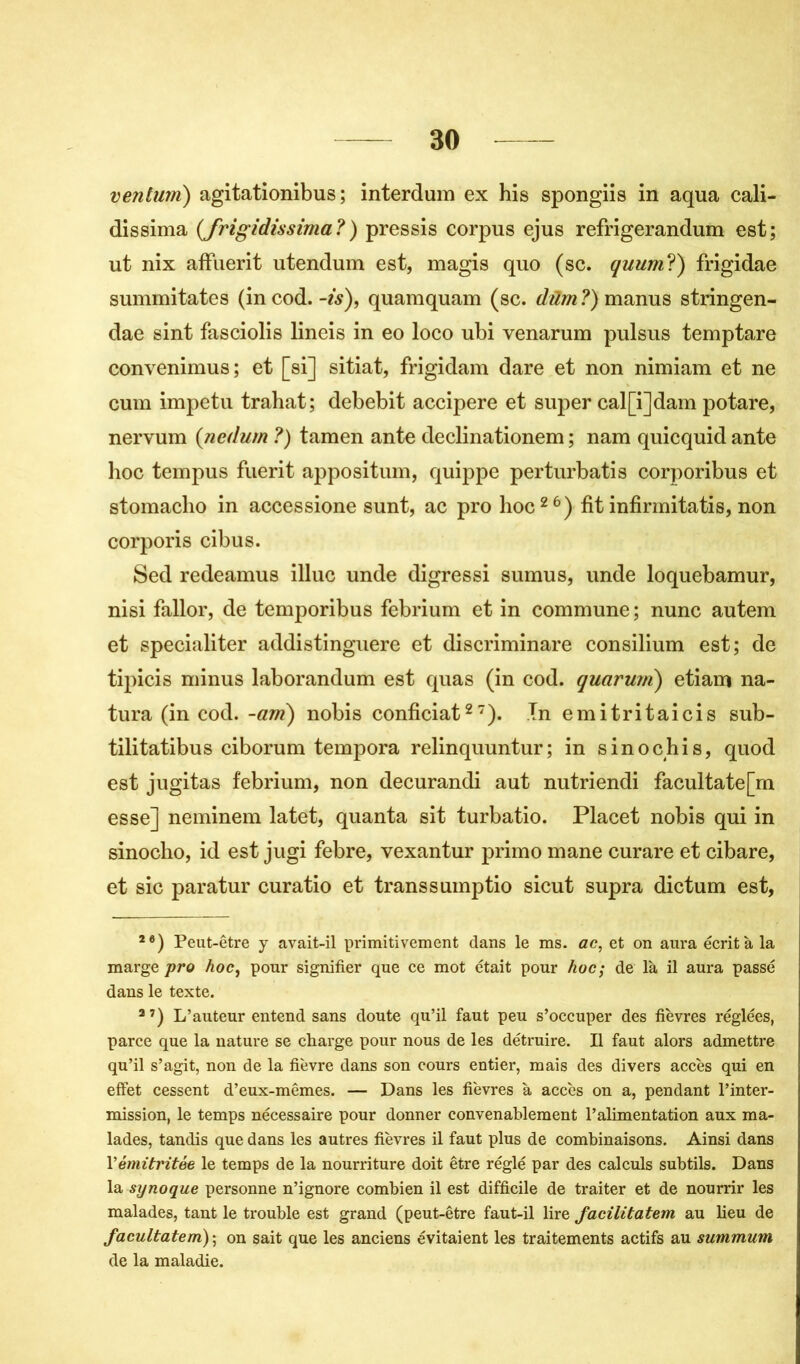ventwri) agitationibus ; interdum ex his spongiis in aqua cali- dissima (Jrigidissima?) pressis corpus ejus refrigerandum est; ut nix affuerit utendum est, magis quo (sc. quum?) frigidae summitates (in cod. -is), quamquam (sc. düm ?) manus stringen- dae sint fasciolis lineis in eo loco ubi venarum pulsus temptare convenimus; et [si] sitiat, frigidam dare et non nimiam et ne cum impetu trahat; debebit accipere et super cal[i]dam potare, nervum ( nedum ?) tamen ante declinationem ; nam quicquid ante hoc tempus fuerit appositum, quippe perturbatis corporibus et stomaclio in accessione sunt, ac pro hoc26) fit infirmitatis, non corporis cibus. Sed redeamus illuc unde digressi sumus, unde loquebamur, nisi fallor, de temporibus febrium et in commune ; nunc autem et specialiter addistinguere et discriminare consilium est; de tipicis minus laborandum est quas (in cod. quarum) etiam na- tura (in cod. -am) nobis conficiat27). In emitritaicis sub- tilitatibus ciborum tempora relinquuntur ; in sinochis, quod est jugitas febrium, non decurandi aut nutriendi facultate[m esse] neminem latet, quanta sit turbatio. Placet nobis qui in sinocho, id est jugi febre, vexantur primo mane curare et cibare, et sic paratur curatio et transsumptio sicut supra dictum est, 26) Peut-être y avait-il primitivement dans le ms. ac, et on aura écrit à la marge pro hoc, pour signifier que ce mot était pour hoc; de là il aura passé dans le texte. 37) L’auteur entend sans doute qu’il faut peu s’occuper des fièvres réglées, parce que la nature se charge pour nous de les détruire. Il faut alors admettre qu’il s’agit, non de la fièvre dans son cours entier, mais des divers accès qui en effet cessent d’eux-mêmes. — Dans les fièvres à accès on a, pendant l’inter- mission, le temps nécessaire pour donner convenablement l’alimentation aux ma- lades, tandis que dans les autres fièvres il faut plus de combinaisons. Ainsi dans Yémitritée le temps de la nourriture doit être réglé par des calculs subtils. Dans la synoque personne n’ignore combien il est difficile de traiter et de nourrir les malades, tant le trouble est grand (peut-être faut-il lire facilitatem au lieu de facultatem); on sait que les anciens évitaient les traitements actifs au summum de la maladie.