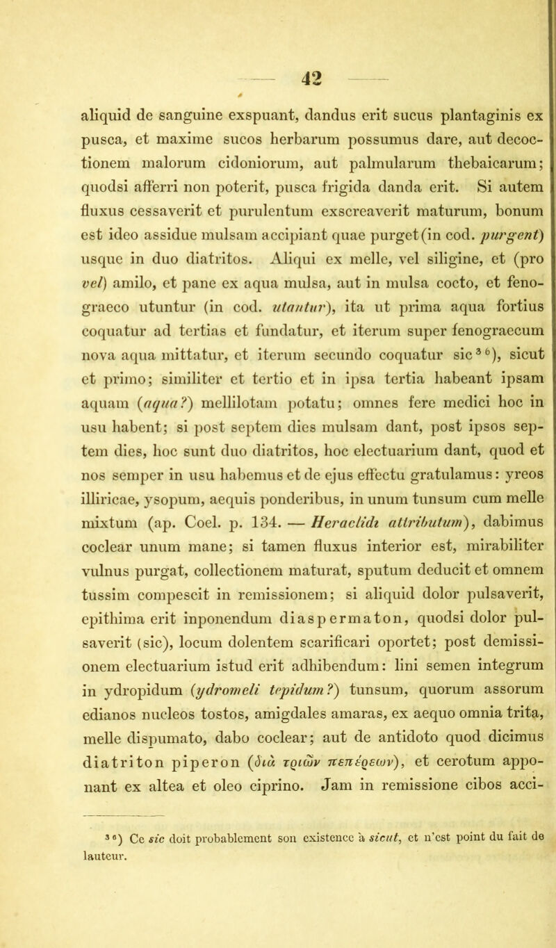 aliquid de sanguine exspuant, dandus erit sucus plantaginis ex pusca, et maxime sucos herbarum possumus dare, aut decoc- tionem malorum cidoniorum, aut palmularum thebaicarum; quodsi aflerri non poterit, pusca frigida danda erit. Si autem fluxus cessaverit et purulentum exscreaverit maturum, bonum est ideo assidue mulsam accipiant quae purget(in cod. purgent) usque in duo diatritos. Aliqui ex melle, vel siligine, et (pro vel) amilo, et pane ex aqua mulsa, aut in mulsa cocto, et feno- graeco utuntur (in cod. utantur), ita ut prima aqua fortius coquatur ad tertias et fundatur, et iterum super fenograecum nova aqua mittatur, et iterum secundo coquatur sic36), sicut et primo; similiter et tertio et in ipsa tertia habeant ipsam aquam {aqua?) mellilotam potatu; omnes fere medici hoc in usu habent; si post septem dies mulsam dant, post ipsos sep- tem dies, hoc sunt duo diatritos, hoc electuarium dant, quod et nos semper in usu habemus et de ejus effectu gratulamus: yreos illiricae, ysopum, aequis ponderibus, in unum tunsum cum melle mixturn (ap. Coel. p. 134. — Heraclidt atlributum), dabimus coclear unum mane; si tamen fluxus interior est, mirabiliter vulnus purgat, collectionem maturat, sputum deducit et omnem tussim compescit in remissionem; si aliquid dolor pulsaverit, epithima erit inponendum diaspermaton, quodsi dolor pul- saverit (sic), locum dolentem scarificari oportet; post demissi- onem electuarium istud erit adhibendum : lini semen integrum in ydropidum (ydromeli trpiduin?) tunsum, quorum assorum edianos nucleos tostos, amigdales amaras, ex aequo omnia trita, melle dispumato, dabo coclear; aut de antidoto quod dicimus diatriton piperon {ôià tqimv Ttsnéostov), et cerotum appo- nant ex altea et oleo ciprino. Jam in remissione cibos acci- 3 8) Ce sic doit probablement son existence à sicut, et n’est point du fait de lauteur.