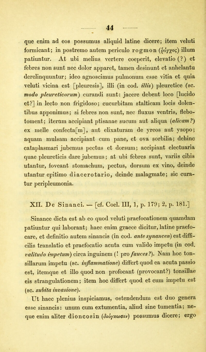 que enim ad eos possumus aliquid latine dicere; item veluti formicant; in postremo autem periculo rogmon (q(jYX°Ç) ilium patiuntur. At ubi melius vertere coeperit, elevatio (?) et febres non sunt nec dolor apparet, tamen desinunt et anbelantu derelinquuntur; ideo agnoscimus pulmonum esse vitia et quia veluti vicina est [pleuresis], illi (in cod. tilts) pleuretice (sc. modo pleureticoi'um) curandi sunt: jacere debent loco [lucido et?] in lecto non frigidoso; eucurbitam stalticam locis dolen- tibus apponimus ; si febres non sunt, nec fluxus ventris, flebo- toment; iterum accipiant ptisanae sucum aut aliqua (alicam ?) ex nielle confecta[m], aut elixaturam de yreos aut ysopo; aquam mulsam accipiant cum pane, et ova sorbilia; dehinc cataplasmari jubemus pectus et dorsum; accipiant electuaria quae pleureticis dare jubemus ; at ubi febres sunt, variis cibis utantur, foveant stomachum, pectus, dorsum ex vino, deinde utantur epitimo diacerotario, deinde malagmate; sic cura- tur peripleumonia. XII. De Sinanci. — [cf. Coel. Ht, 1, p. 179; 2, p. 181.] Sinance dicta est ab eo quod veluti praef'ocationem quamdam patiuntur qui laborant; haec enim graece dicitur, latine praefo- care, et definitio autem sinancis (in cod. ante synancen) est diffi- cile translatio et praefocatio acuta cum valido impetu (in cod. valitudo hnpetum) circa inguinem (! pro fauces ?). Nam hoc ton- sillarum impetu (sc. infiammatione) differt quod ea acuta passio est, itemque et illo quod non profocant (provocant?) tonsillae eis strangulationem ; item hoc differt quod et cum impetu est (sc. subita invasione). Ut haec plenius inspiciamus, ostendendum est duo généra esse sinancis: unum cum extumentia, aliud sine tumentia; ne- que enim aliter dioncosin (âioyy.wctv) possumus dicere; ergo