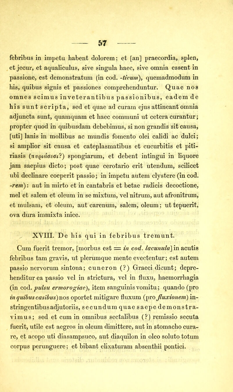 febribus in impetu habent dolorem ; et [an] praecordia, splen, et jecur, et aqualiculus, sive singula haec, sive omnia essent in passione, est demonstratum (in cod. -tivurri), quemadmodum in his, quibus signis et passiones comprehenduntur. Quae nos omnes scimus inveterantibns passionibus, eadem de his sunt scripta, sed et quae ad curam ejus attineant omnia adjuncta sunt, quamquam et haec communi ut cetera curantur; propter quod in quibusdam debebimus, si non grandis sit causa, [uti] lanis in mollibus ac mundis fomento olei calidi ac dulci; si amplior sit causa et cateplasmatibus et cucurbitis et piti- riasis (tivqlÛgsct,?) spongiarum, et debent intingui in liquore jam saepius dicto; post quae cerotario erit utendum, scilicet ubi declinare coeperit passio; in impetu autem clystere (in cod. -rem) : aut in mirto et in cantabris et betae radicis decoctione, mel et salem et oleum in se mixtum, vel nitrum, aut afronitrum, et mulsam, et oleum, aut carenum, salem, oleum; uttepuerit, ova dura iminixta inice. XVIII. De his qui in febribus tremunt. Cum fuerit tremor, [morbus est = in cod. lacunula] in acutis febribus tam gravis, ut plerumque mente evectentur; est autem passio nervorum sintona; cuneron (?) Graeci dicunt; depre- henditur ea passio vel in strictura, vel in fluxu, haemorrhagia (in cod. pulsu ermoî'ogiae), item sanguinis vomitu ; quando (pro in quibus casibus) nos oportet mitigare fluxum (pro Jluxionem) in- stringentibusadjutoriis, secundum quae saepe demonstra- vimus; sed et cum in omnibus sectalibus (?) remissio secuta fuerit, utile est aegros in oleum dimittere, aut in stomacho cura- re, et acopo uti diasampsuco, aut diaquilon in oleo soluto totum corpus perunguere ; et bibant elixaturam absenthii pontici.