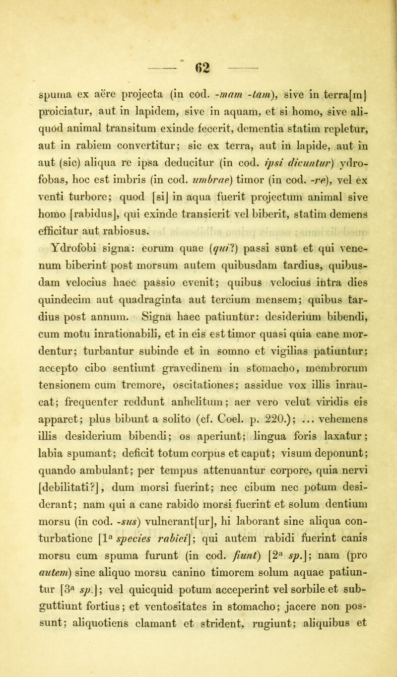 spuma ex aëre projecta (in cod. -mam -tant), sive in terrafm] proiciatur, aut in lapidem, sive in aquam, et si homo, sive ali- quod animal transitum exinde fecerit, dementia statim repletur, aut in rabiem convertitur; sic ex terra, aut in lapide, aut in aut (sic) aliqua re ipsa deducitur (in cod. ipsi dicnntur) ydro- fobas, hoc est imbris (in cod. umbraë) timor (in cod. -re), vel ex venti turbore; quod [si] in aqua fuerit projectum animal sive homo [rabidus], qui exinde transierit vel biberit, statim demens efficitur aut rabiosus. Ydrofobi signa: eorum quae (qui?) passi sunt et qui vene- num biberint post morsum autem quibusdam tardius, quibus- dam velocius haec passio evenit; quibus velocius iiitra dies quindecim aut quadraginta aut tercium mensem; quibus tar- dius post annum. Signa haec patiuntur: desiderium bibendi, cum motu inrationabili, et in eis est timor quasi quia cane mor- dentur; turbantur subinde et in somno et vigilias patiuntur; accepto cibo sentiunt gravedinem in stomacho, membrorum tensionem cum tremore, oscitationes; assidue vox illis inrau- cat; fréquenter reddunt anhelitum; aer vero velut viridis eis apparet; plus bibunt a solito (cf. Coel. p. 220.); ... vehemens illis desiderium bibendi; os aperiunt; lingua foris laxatur ; labia spumant; déficit totum corpus et caput; visum deponunt; quando ambulant; per tempus attenuantur corpore, quia nervi [debilitati ?J, dum morsi fuerint; nec cibum nec potum desi- derant; nam qui a cane rabido morsi fuerint et solum dentium morsu (in cod. -sus) vulnerantfur], hi laborant sine aliqua con- turbatione [la species rabici] ; qui autem rabidi fuerint canis morsu cum spuma furunt (in cod. fiunt) [2a sp.\', nam (pro autem) sine aliquo morsu canino timorem solum aquae patiun- tur [3a sp.] ; vel quicquid potum acceperint vel sorbile et sub- guttiunt fortius; et ventositates in stomacho; jacere non pos- sunt; aliquotiens clamant et strident, rugiunt; aliquibus et