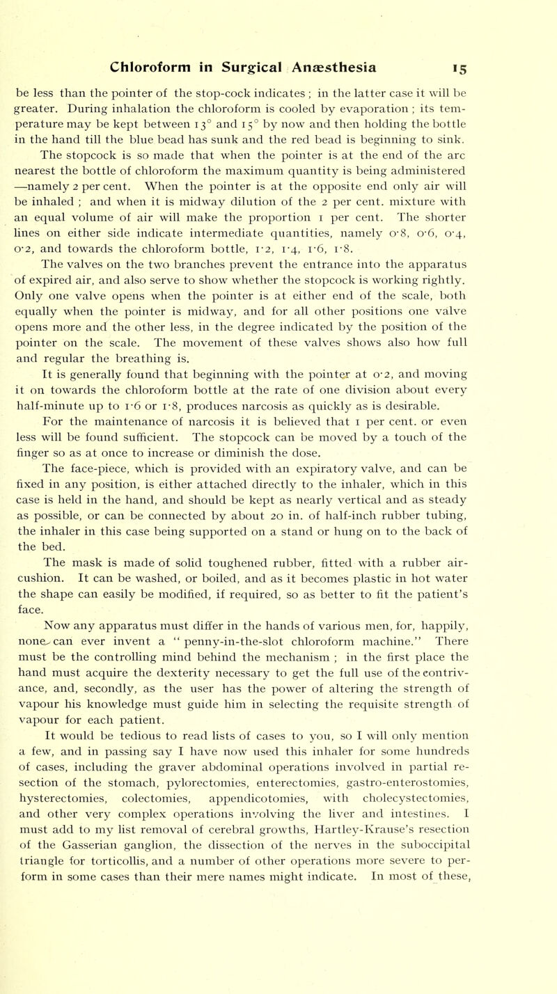 be less than the pointer of the stop-cock indicates ; in the latter case it will be greater. During inhalation the chloroform is cooled by evaporation; its tem- perature may be kept between 130 and 150 by now and then holding the bottle in the hand till the blue bead has sunk and the red bead is beginning to sink. The stopcock is so made that when the pointer is at the end of the arc nearest the bottle of chloroform the maximum quantity is being administered —-namely 2 per cent. When the pointer is at the opposite end only air will be inhaled ; and when it is midway dilution of the 2 per cent, mixture with an equal volume of air will make the proportion 1 per cent. The shorter lines on either side indicate intermediate quantities, namely 0‘8, 0‘6, 0‘4, o-2, and towards the chloroform bottle, 1-2, 1-4, r6, r8. The valves on the two branches prevent the entrance into the apparatus of expired air, and also serve to show whether the stopcock is working rightly. Only one valve opens when the pointer is at either end of the scale, both equally when the pointer is midway, and for all other positions one valve opens more and the other less, in the degree indicated by the position of the pointer on the scale. The movement of these valves shows also how full and regular the breathing is. It is generally found that beginning with the pointer at 0*2, and moving it on towards the chloroform bottle at the rate of one division about every half-minute up to i*6 or i-8, produces narcosis as quickly as is desirable. For the maintenance of narcosis it is believed that 1 per cent, or even less will be found sufficient. The stopcock can be moved by a touch of the finger so as at once to increase or diminish the dose. The face-piece, which is provided with an expiratory valve, and can be fixed in any position, is either attached directly to the inhaler, which in this case is held in the hand, and should be kept as nearly vertical and as steady as possible, or can be connected by about 20 in. of half-inch rubber tubing, the inhaler in this case being supported on a stand or hung on to the back of the bed. The mask is made of solid toughened rubber, fitted with a rubber air- cushion. It can be washed, or boiled, and as it becomes plastic in hot water the shape can easily be modified, if required, so as better to fit the patient’s face. Now any apparatus must differ in the hands of various men, for, happily, none^can ever invent a “ penny-in-the-slot chloroform machine.” There must be the controlling mind behind the mechanism ; in the first place the hand must acquire the dexterity necessary to get the full use of the contriv- ance, and, secondly, as the user has the power of altering the strength of vapour his knowledge must guide him in selecting the requisite strength, of vapour for each patient. It would be tedious to read lists of cases to you, so I will only mention a few, and in passing say I have now used this inhaler for some hundreds of cases, including the graver abdominal operations involved in partial re- section of the stomach, pylorectomies, enterectomies, gastro-enterostomies, hysterectomies, colectomies, appendicotomies, with cholecystectomies, and other very complex operations involving the liver and intestines. I must add to my list removal of cerebral growths, Hartley-Krause’s resection of the Gasserian ganglion, the dissection of the nerves in the suboccipital triangle for torticollis, and a number of other operations more severe to per- form in some cases than their mere names might indicate. In most of these,
