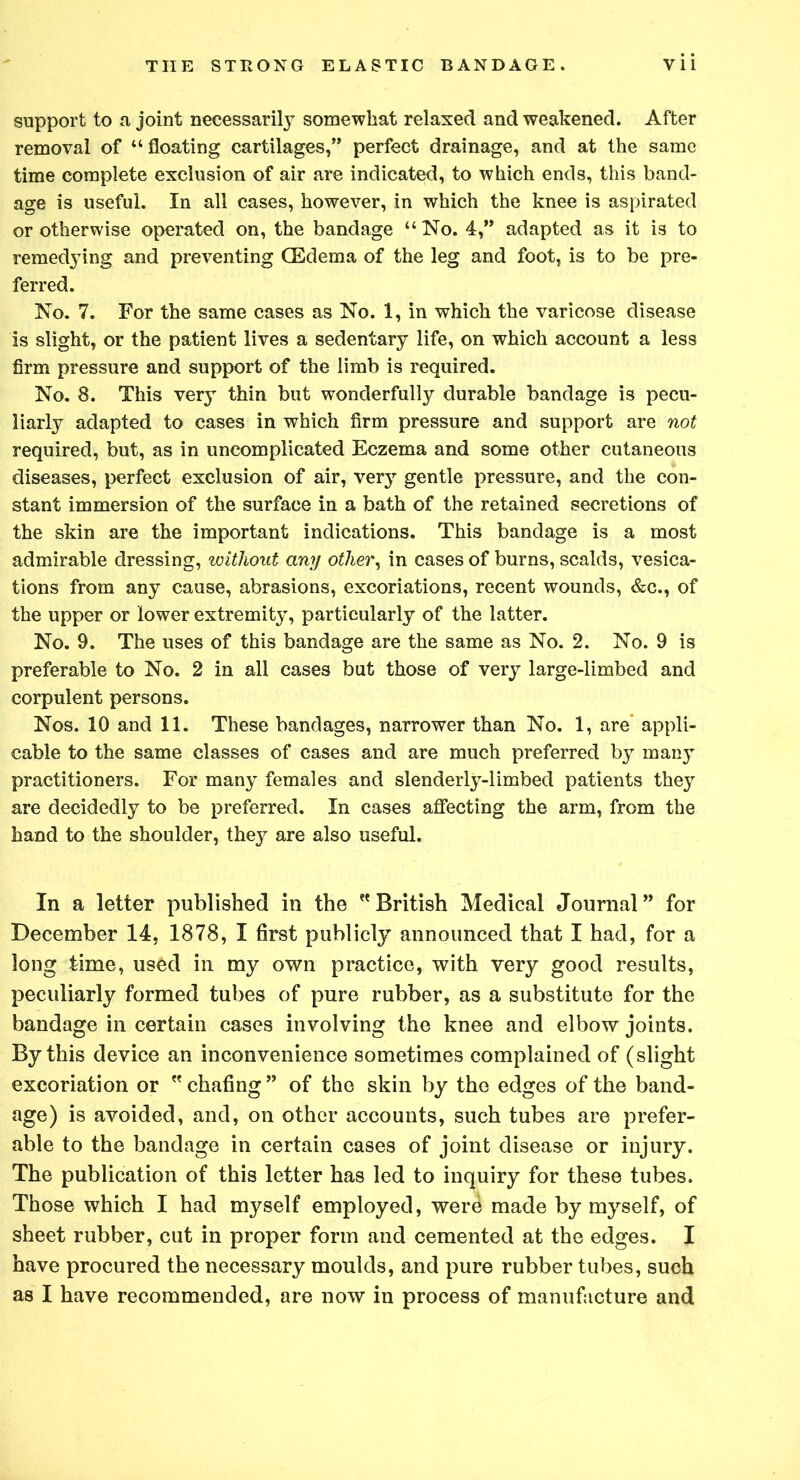 support to a joint necessarily somewhat relaxed and weakened. After removal of “floating cartilages,” perfect drainage, and at the same time complete exclusion of air are indicated, to which ends, this band- age is useful. In all cases, however, in which the knee is aspirated or otherwise operated on, the bandage “ No. 4,” adapted as it is to remedying and preventing (Edema of the leg and foot, is to be pre- ferred. No. 7. For the same cases as No. 1, in which the varicose disease is slight, or the patient lives a sedentary life, on which account a less firm pressure and support of the limb is required. No. 8. This very thin but wonderfully durable bandage is pecu- liarly adapted to cases in which firm pressure and support are not required, but, as in uncomplicated Eczema and some other cutaneous diseases, perfect exclusion of air, very gentle pressure, and the con- stant immersion of the surface in a bath of the retained secretions of the skin are the important indications. This bandage is a most admirable dressing, without any other, in cases of burns, scalds, vesica- tions from any cause, abrasions, excoriations, recent wounds, &c., of the upper or lower extremity, particularly of the latter. No. 9. The uses of this bandage are the same as No. 2. No. 9 is preferable to No. 2 in all cases but those of very large-limbed and corpulent persons. Nos. 10 and 11. These bandages, narrower than No. 1, are appli- cable to the same classes of cases and are much preferred by many practitioners. For many females and slenderly-limbed patients they are decidedly to be preferred. In cases affecting the arm, from the hand to the shoulder, they are also useful. In a letter published in the British Medical Journal” for December 14, 1878, I first publicly announced that I had, for a long lime, used in my own practice, with very good results, peculiarly formed tubes of pure rubber, as a substitute for the bandage in certain cases involving the knee and elbow joints. By this device an inconvenience sometimes complained of (slight excoriation or  chafing” of the skin by the edges of the band- age) is avoided, and, on other accounts, such tubes are prefer- able to the bandage in certain cases of joint disease or injury. The publication of this letter has led to inquiry for these tubes. Those which I had myself employed, were made by myself, of sheet rubber, cut in proper form and cemented at the edges. I have procured the necessary moulds, and pure rubber tubes, such as I have recommended, are now in process of manufacture and
