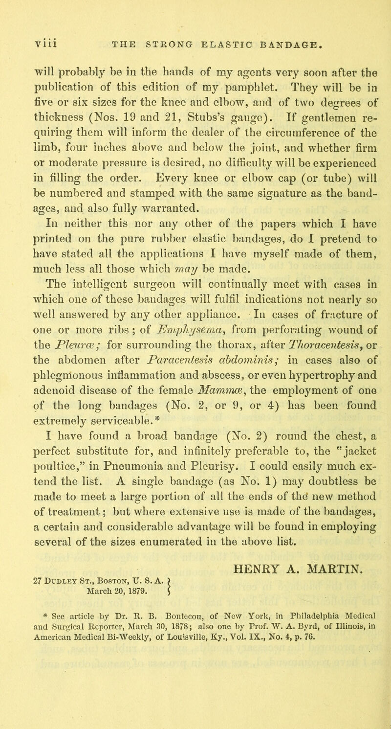 will probably be in the hands of my agents very soon after the publication of this edition of my pamphlet. They will be in five or six sizes for the knee and elbow, and of two decrees of thickness (Nos. 19 and 21, Stubs’s gauge). If gentlemen re- quiring them will inform the dealer of the circumference of the limb, four inches above and below the joint, and whether firm or moderate pressure is desired, no difficulty will be experienced in filling the order. Every knee or elbow cap (or tube) will be numbered and stamped with the same signature as the band- ages, and also fully warranted. In neither this nor any other of the papers which I have printed on the pure rubber elastic bandages, do I pretend to have stated all the applications I have myself made of them, much less all those which may be made. The intelligent surgeon will continually meet with cases in which one of these bandages will fulfil indications not nearly so well answered by any other appliance. In cases of fracture of one or more ribs; of Emphysema, from perforating wound of the Pleurae; for surrounding the thorax, after Thoracentesis, or the abdomen after Paracentesis abdominis; in cases also of phlegmonous inflammation and abscess, or even hypertrophy and adenoid disease of the female Mammae, the employment of one qf the long bandages (No. 2, or 9, or 4) has been found extremely serviceable.* I have found a broad bandage (No. 2) round the chest, a perfect substitute for, and infinitely preferable to, the jacket poultice,” in Pneumonia and Pleurisy. I could easily much ex- tend the list. A single bandage (as No. 1) may doubtless be made to meet a large portion of all the ends of the* new method of treatment; but where extensive use is made of the bandages, a certain and considerable advantage will be found in employing several of the sizes enumerated in the above list. HENRY A. MARTIN. 27 Dudley St., Boston, U. S. A. ) March 20, 1879. \ * See article by Dr. R. B. Bontecou, of New York, in Philadelphia Medical and Surgical Reporter, March 30, 1878; also one by Prof. W. A. Byrd, of Illinois, in American Medical Bi-Weekly, of Louisville, Ky., Vol. IX., No. 4, p. 76.