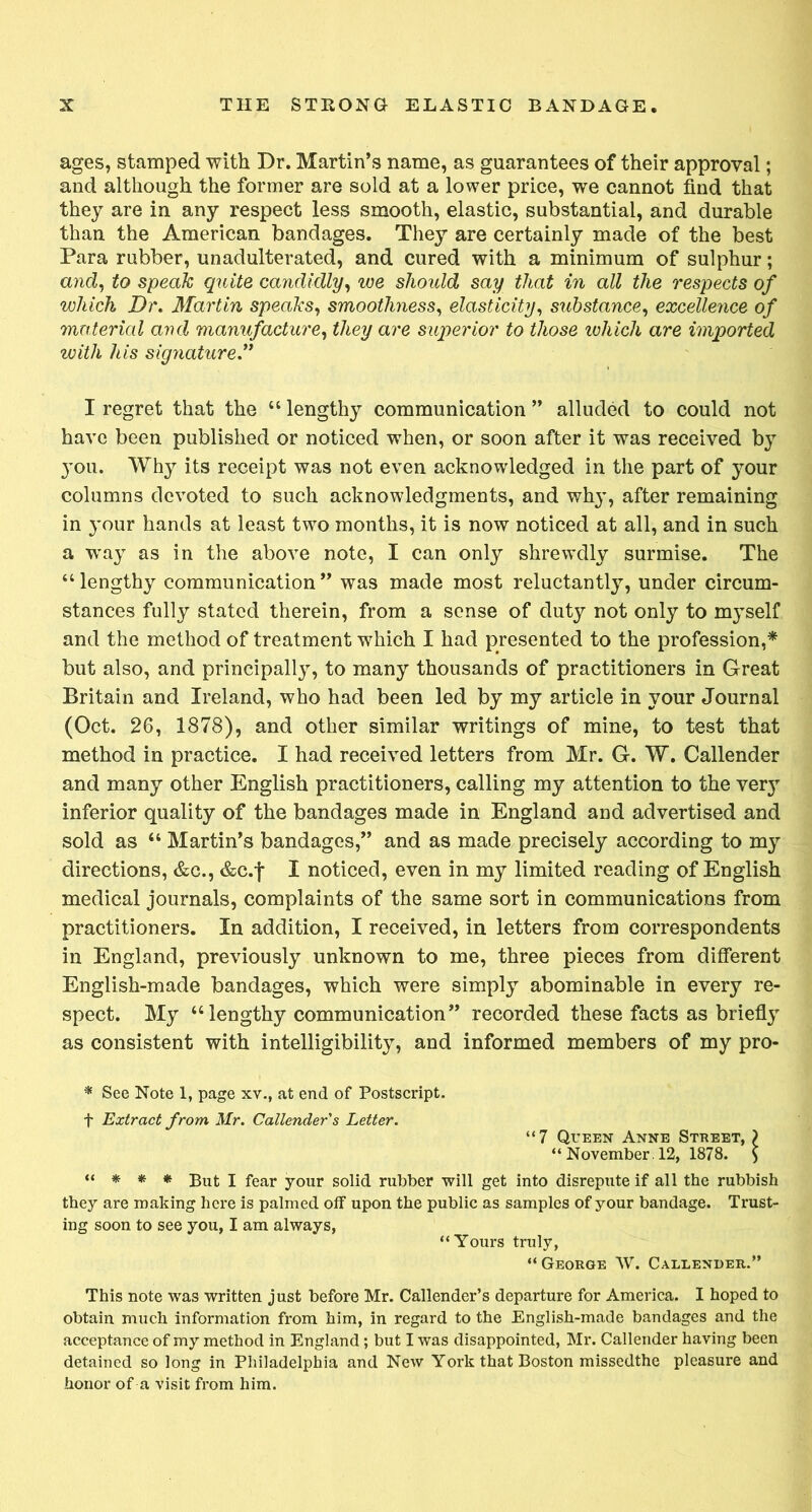 ages, stamped with Dr. Martin’s name, as guarantees of their approval; and although the former are sold at a lower price, we cannot find that they are in any respect less smooth, elastic, substantial, and durable than the American bandages. They are certainly made of the best Para rubber, unadulterated, and cured with a minimum of sulphur; and, to speak quite candidly, we should say that in all the respects of which Dr. Martin speaks, smoothness, elasticity, substance, excellence of material and manufacture, they are superior to those ivhich are imported with his signature” I regret that the “ lengthy communication ” alluded to could not have been published or noticed when, or soon after it was received by }tou. Why its receipt was not even acknowledged in the part of your columns devoted to such acknowledgments, and why, after remaining in your hands at least two months, it is now noticed at all, and in such a way as in the above note, I can only shrewdly surmise. The “ lengthy communication ” was made most reluctantly, under circum- stances fully stated therein, from a sense of duty not only to myself and the method of treatment which I had presented to the profession,* but also, and principally, to many thousands of practitioners in Great Britain and Ireland, who had been led by my article in your Journal (Oct. 26, 1878), and other similar writings of mine, to test that method in practice. I had received letters from Mr. G. W. Callender and many other English practitioners, calling my attention to the ver}T inferior quality of the bandages made in England and advertised and sold as “ Martin’s bandages,” and as made precisely according to my directions, &c., &c.f I noticed, even in my limited reading of English medical journals, complaints of the same sort in communications from practitioners. In addition, I received, in letters from correspondents in England, previously unknown to me, three pieces from different English-made bandages, which were simply abominable in every re- spect. My “lengthy communication” recorded these facts as briefly as consistent with intelligibility, and informed members of my pro- * See Note 1, page xv., at end of Postscript. f Extract from Mr. Callender's Letter. “7 Queen Anne Street, \ “ November . 12, 1878. $ “ * * * But I fear your solid rubber will get into disrepute if all the rubbish they are making here is palmed off upon the public as samples of your bandage. Trust- ing soon to see you, I am always, “Yours truly, “George AV. Callender.” This note was written just before Mr. Callender’s departure for America. I hoped to obtain much information from him, in regard to the English-made bandages and the acceptance of my method in England; but I was disappointed, Mr. Callender having been detained so long in Philadelphia and New York that Boston missedthe pleasure and honor of a visit from him.