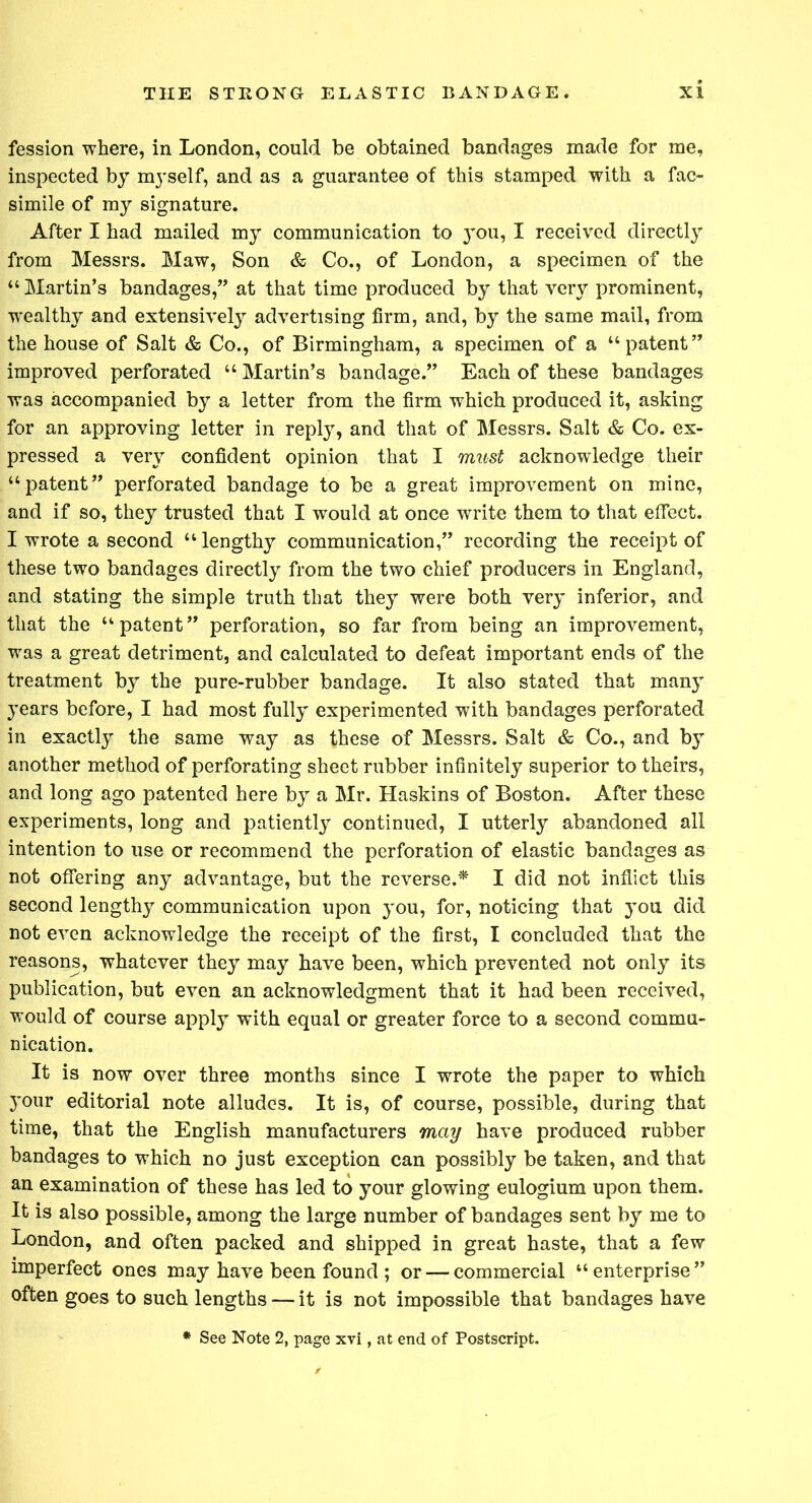 fession where, in London, could be obtained bandages made for me, inspected by myself, and as a guarantee of this stamped with a fac- simile of my signature. After I had mailed my communication to }X)u, I received directly from Messrs. Maw, Son & Co., of London, a specimen of the “Martin’s bandages,” at that time produced by that very prominent, wealthy and extensively advertising firm, and, by the same mail, from the house of Salt & Co., of Birmingham, a specimen of a “patent” improved perforated “ Martin’s bandage.” Each of these bandages was accompanied by a letter from the firm which produced it, asking for an approving letter in reply, and that of Messrs. Salt & Co. ex- pressed a very confident opinion that I must acknowledge their “patent” perforated bandage to be a great improvement on mine, and if so, they trusted that I would at once write them to that effect. I wrote a second “lengthy communication,” recording the receipt of these two bandages directly from the two chief producers in England, and stating the simple truth that they were both very inferior, and that the “patent” perforation, so far from being an improvement, was a great detriment, and calculated to defeat important ends of the treatment by the pure-rubber bandage. It also stated that many years before, I had most fully experimented with bandages perforated in exactly the same way as these of Messrs. Salt & Co., and by another method of perforating sheet rubber infinitely superior to theirs, and long ago patented here by a Mr. Haskins of Boston. After these experiments, long and patiently continued, I utterly abandoned all intention to use or recommend the perforation of elastic bandages as not offering any advantage, but the reverse.* I did not inflict this second lengthy communication upon you, for, noticing that you did not even acknowledge the receipt of the first, I concluded that the reasons, whatever they may have been, which prevented not only its publication, but even an acknowledgment that it had been received, would of course apply with equal or greater force to a second commu- nication. It is now over three months since I wrote the paper to which your editorial note alludes. It is, of course, possible, during that time, that the English manufacturers may have produced rubber bandages to which no just exception can possibly be taken, and that an examination of these has led to your glowing eulogium upon them. It is also possible, among the large number of bandages sent by me to London, and often packed and shipped in great haste, that a few imperfect ones may have been found ; or — commercial “ enterprise ” often goes to such lengths — it is not impossible that bandages have