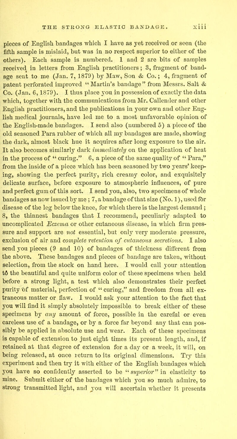 pieces of English bandages which I have as yet received or seen (the fifth sample is mislaid, but was in no respect superior to either of the others). Each sample is numbered. 1 and 2 are bits of samples received in letters from English practitioners; 3, fragment of band- age sent to me (Jan. 7, 1879) by Maw, Son & Co.; 4, fragment of patent perforated improved “Martin’s bandage” from Messrs. Salt & Co. (Jan. 6, 1879). I thus place you in possession of exactly the data which, together with the communications from Mr. Callender and other English practitioners, and the publications in your own and other Eng- lish medical journals, have led me to a most unfavorable opinion of the English-made bandages. I send also (numbered 5) a piece of the old seasoned Para rubber of which all my bandages are made, showing the dark, almost black hue it acquires after long exposure to the air. It also becomes similarly dark immediately on the application of heat in the process of “ curing.” 6, a piece of the same quality of “ Para,” from the inside of a piece which has been seasoned by two years’ keep- ing, showing the perfect purity, rich creamy color, and exquisitely delicate surface, before exposure to atmospheric influences, of pure and perfect gum of this sort. I send you, also, two specimens of whole bandages as now issued by me ; 7, a bandage of that size (No. 1), used f6r disease of the leg below the knee, for which there is the largest demand ; 8, the thinnest bandages that I recommend, peculiarly adapted to uncomplicated Eczema or other cutaneous disease, in which firm pres- sure and support are not essential, but only very moderate pressure, exclusion of air and complete retention of cutaneous secretions. I also send you pieces (9 and 10) of bandages of thickness different from the above. These bandages and pieces of bandage are taken, without selection, from the stock on hand here. I would call your attention t6 the beautiful and quite uniform color of these specimens when held before a strong light, a test which also demonstrates their perfect purityt)f material, perfection of “curing,” and freedom from all ex- traneous matter or flaw. I would ask your attention to the fact that you will find it simply absolutely impossible, to break either of these specimens by any amount of force, possible in the careful or even careless use of a bandage, or by a force far be}’ond any that can pos- sibly be applied in absolute use and wear. Each of these specimens is capable of extension to just eight times its present length, and, if retained at that degree of extension for a day or a week, it will, on being released, at once return to its original dimensions. Try this experiment and then try it with either of the English bandages which }Tou have so confidently asserted to be “ superior” in elasticity to mine. Submit either of the bandages which you so much admire, to strong transmitted light, and ^you will ascertain whether it presents