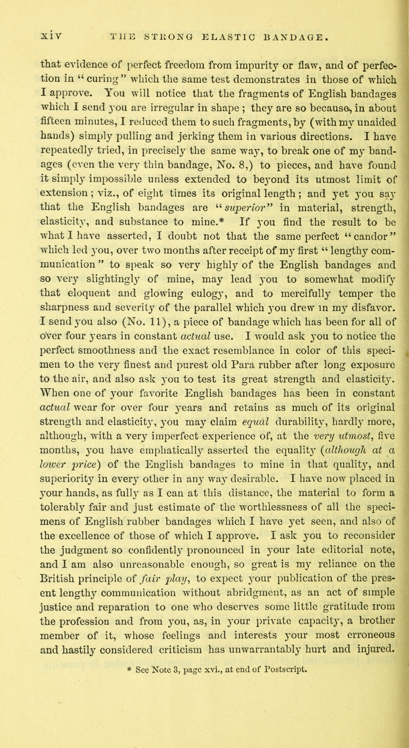 that evidence of perfect freedom from impurity or flaw, and of perfec- tion in “ curing” which the same test demonstrates in those of which I approve. You will notice that the fragments of English bandages which I send you are irregular in shape ; they are so because, in about fifteen minutes, I reduced them to such fragments, by (with my unaided hands) simply pulling and jerking them in various directions. I have repeatedly tried, in precisely the same way, to break one of my band- ages (even the very thin bandage, No. 8,) to pieces, and have found it simply impossible unless extended to be}Tond its utmost limit of extension; viz., of eight times its original length ; and yet you say that the English bandages are u superior” in material, strength, elasticity, and substance to mine.* If you find the result to be what I have asserted, I doubt not that the same perfect “candor” which led you, over two months after receipt of my first “ lengthy com- munication ” to speak so very highly of the English bandages and so very slightingly of mine, may lead you to somewhat modify that eloquent and glowdng eulogy, and to mercifully temper the sharpness and severity of the parallel which you drew in my disfavor. I send you also (No. 11), a piece of bandage which has been for all of over four years in constant actual use. I would ask you to notice the perfect smoothness and the exact resemblance in color of this speci- men to the very finest and purest old Para rubber after long exposure to the air, and also ask }*ou to test its great strength and elasticity. When one of your favorite English bandages has been in constant actual wear for over four jmars and retains as much of its original strength and elasticity, you may claim equal durability, hardly more, although, with a very imperfect experience of, at the very utmost, five months, you have emphatically asserted the equalh^ (although at a lower price) of the English bandages to mine in that quality, and superiority in every other in any wa}r desirable. I have now placed in your hands, as fully as I can at this distance, the material to form a tolerably fair and just estimate of the worthlessness of all the speci- mens of English rubber bandages which I have yet seen, and also of the excellence of those of which I approve. I ask you to reconsider the judgment so confidently pronounced in your late editorial note, and I am also unreasonable enough, so great is my reliance on the British principle of fair play, to expect your publication of the pres- ent lengthy communication without abridgment, as an act of simple justice and reparation to one who deserves some little gratitude irom the profession and from you, as, in your private capacity, a brother member of it, whose feelings and interests your most erroneous and hastily considered criticism has unwarrantably hurt and injured.