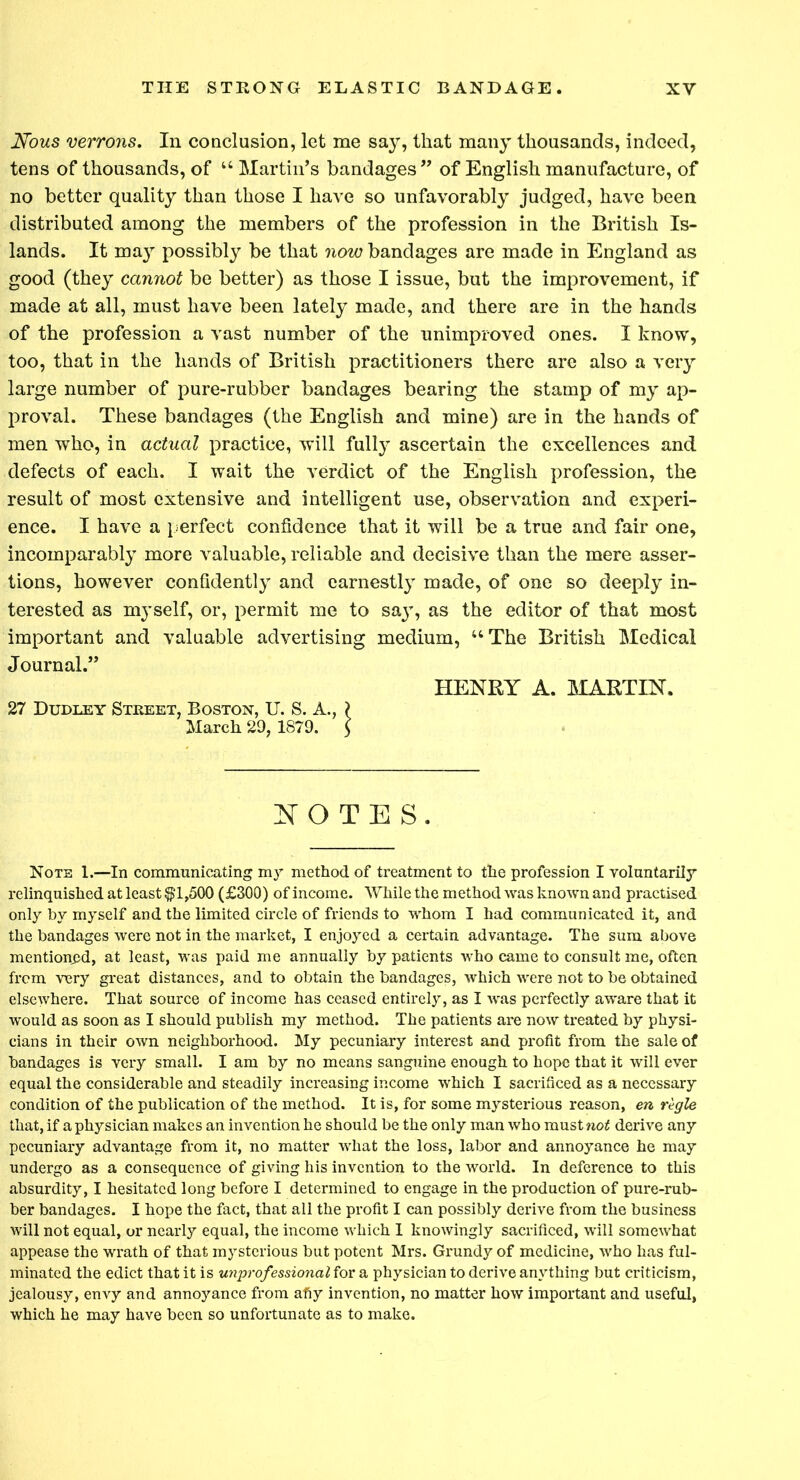 Nous verrons. In conclusion, let me say, that many thousands, indeed, tens of thousands, of “ Martin’s bandages” of English manufacture, of no better quality than those I have so unfavorably judged, have been distributed among the members of the profession in the British Is- lands. It may possibly be that now bandages are made in England as good (they cannot be better) as those I issue, but the improvement, if made at all, must have been lately made, and there are in the hands of the profession a vast number of the unimproved ones. I know, too, that in the hands of British practitioners there are also a very large number of pure-rubber bandages bearing the stamp of my ap- proval. These bandages (the English and mine) are in the hands of men who, in actual practice, will fully ascertain the excellences and defects of each. I wait the verdict of the English profession, the result of most extensive and intelligent use, observation and experi- ence. I have a perfect confidence that it will be a true and fair one, incomparably more valuable, reliable and decisive than the mere asser- tions, however confidently and earnestly made, of one so deeply in- terested as myself, or, permit me to sa}T, as the editor of that most important and valuable advertising medium, “The British Medical Journal.” HENRY A. MARTIN. 27 Dudley Street, Boston, U. S. A., ? March 29, 1879. $ NOTES. Note 1.—In communicating my method of treatment to the profession I voluntarily relinquished at least $1,500 (£300) of income. While the method was known and practised only by myself and the limited circle of friends to whom I had communicated it, and the bandages were not in the market, I enjoyed a certain advantage. The sum above mentioned, at least, was paid me annually by patients who came to consult me, often from very great distances, and to obtain the bandages, which were not to be obtained elsewhere. That source of income has ceased entirely, as I was perfectly aware that it would as soon as I should publish my method. The patients are now treated by physi- cians in their own neighborhood. My pecuniary interest and profit from the sale of bandages is very small. I am by no means sanguine enough to hope that it will ever equal the considerable and steadily increasing income which I sacrificed as a necessary condition of the publication of the method. It is, for some mysterious reason, en regie that, if a physician makes an invention he should be the only man who mustnetf derive any pecuniary advantage from it, no matter what the loss, labor and annoyance he may undergo as a consequence of giving his invention to the world. In deference to this absurdity, I hesitated long before I determined to engage in the production of pure-rub- ber bandages. I hope the fact, that all the profit I can possibly derive from the business will not equal, or nearly equal, the income which I knowingly sacrificed, will somewhat appease the wrath of that mysterious but potent Mrs. Grundy of medicine, who has ful- minated the edict that it is unprofessional for a physician to derive anything but criticism, jealousy, envy and annoyance from afiy invention, no matter how important and useful, which he may have been so unfortunate as to make.