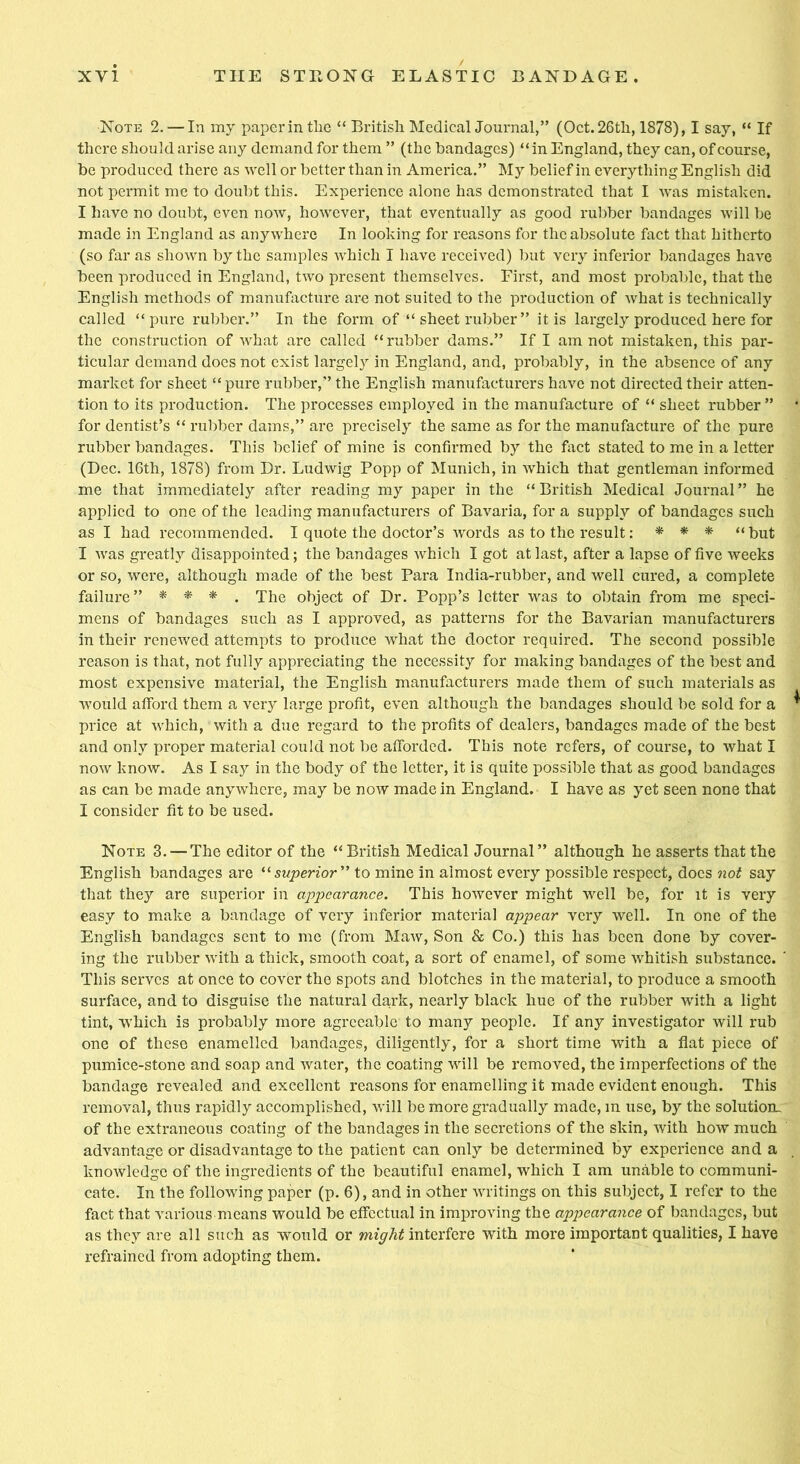 Note 2. — In my paperintlie “ British Medical Journal,” (Oct. 26th, 1878), I say, “ If there should arise any demand for them ” (the bandages) “in England, they can, of course, be produced there as well or better than in America.” My belief in everything English did not permit me to doubt this. Experience alone has demonstrated that I was mistaken. I have no doubt, even now, however, that eventually as good rubber bandages will be made in England as anywhere In looking for reasons for the absolute fact that hitherto (so far as shown by the samples which I have received) but very inferior bandages have been produced in England, two present themselves. First, and most probable, that the English methods of manufacture are not suited to the production of what is technically called “pure rubber.” In the form of “ sheet rubber” it is largely produced here for the construction of what are called “rubber dams.” If I am not mistaken, this par- ticular demand does not exist largely in England, and, probably, in the absence of any market for sheet “pure rubber,” the English manufacturers have not directed their atten- tion to its production. The processes employed in the manufacture of “ sheet rubber ” for dentist’s “ rubber dams,” are precisely the same as for the manufacture of the pure rubber bandages. This belief of mine is confirmed by the fact stated to me in a letter (Dec. 16th, 1878) from Dr. Ludwig Popp of Munich, in which that gentleman informed me that immediately after reading my paper in the “ British Medical Journal ” he applied to one of the leading manufacturers of Bavaria, for a supply of bandages such as I had recommended. I quote the doctor’s words as to the result: * * * “but I was greatly disappointed; the bandages which I got at last, after a lapse of five weeks or so, were, although made of the best Para India-rubber, and well cured, a complete failure” * * * . The object of Dr. Popp’s letter was to obtain from me speci- mens of bandages such as I approved, as patterns for the Bavarian manufacturers in their renewed attempts to produce what the doctor required. The second possible reason is that, not fully appreciating the necessity for making bandages of the best and most expensive material, the English manufacturers made them of such materials as would afford them a very large profit, even although the bandages should be sold for a price at which, with a due regard to the profits of dealers, bandages made of the best and only proper material could not be afforded. This note refers, of course, to what I now know. As I say in the body of the letter, it is quite possible that as good bandages as can be made anywhere, may be now made in England. I have as yet seen none that I consider fit to be used. Note 3. — The editor of the “British Medical Journal” although he asserts that the English bandages are “ superior ” to mine in almost every possible respect, docs not say that they are superior in appearance. This however might well be, for it is very easy to make a bandage of very inferior material appear very well. In one of the English bandages sent to me (from Maw, Son & Co.) this has been done by cover- ing the rubber with a thick, smooth coat, a sort of enamel, of some whitish substance. ' This serves at once to cover the spots and blotches in the material, to produce a smooth surface, and to disguise the natural dark, nearly black hue of the rubber with a light tint, which is probably more agreeable to many people. If any investigator will rub one of these enamelled bandages, diligently, for a short time with a flat piece of pumice-stone and soap and water, the coating will be removed, the imperfections of the bandage revealed and excellent reasons for enamelling it made evident enough. This removal, thus rapidly accomplished, will be more gradually made, in use, by the solution- of the extraneous coating of the bandages in the secretions of the skin, with how much advantage or disadvantage to the patient can only be determined by experience and a knowledge of the ingredients of the beautiful enamel, which I am unable to communi- cate. In the following paper (p. 6), and in other writings on this subject, I refer to the fact that various means would be effectual in improving the apjjearance of bandages, but as they are all such as would or might interfere with more important qualities, I have refrained from adopting them.