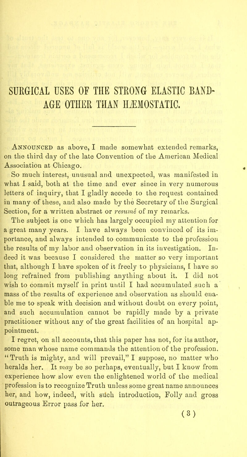 SURGICAL USES OF THE STRONG ELASTIC BAND- AGE OTHER THAN HEMOSTATIC. Announced as above, I made somewhat extended remarks, on the third day of the late Convention of the American Medical Association at Chicago. So much interest, unusual and unexpected, was manifested in what I said, both at the time and ever since in very numerous letters of inquiry, that I gladly accede to the request contained in many of these, and also made by the Secretary of the Surgical Section, for a written abstract or resume of my remarks. The subject is one which has largely occupied my attention for a great many years. I have always been convinced of its im- portance, and always intended to communicate to the profession the results of my labor and observation in its investigation. In- deed it was because I considered the matter so very important that, although I have spoken of it freely to physicians, I have so long refrained from publishing anything about it. I did not wish to commit myself in print until I had accumulated such a mass of the results of experience and observation as should ena- ble me to speak with decision and without doubt on every point, and such accumulation cannot be rapidly made by a private practitioner without any of the great facilities of an hospital ap- pointment. I regret, on all accounts, that this paper has not, for its author, some man whose name commands the attention of the profession. “Truth is mighty, and will prevail,” I suppose, no matter who heralds her. It may be so perhaps, eventually, but I know from experience how slow even the enlightened world of the medical profession is to recognize Truth unless some great name announces her, and how, indeed, with siich introduction, Folly and gross outrageous Error pass for her.