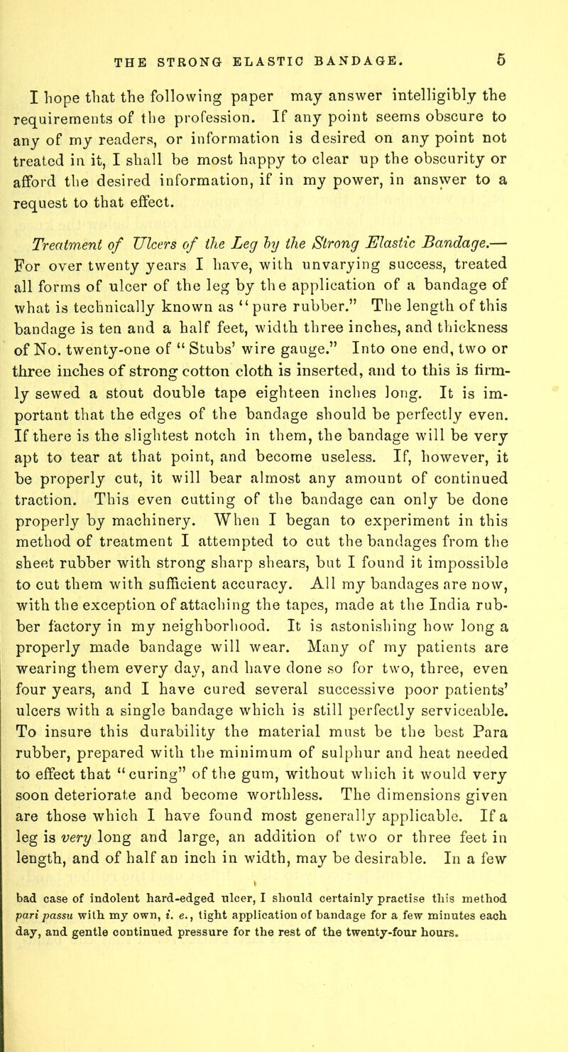 I hope that the following paper may answer intelligibly the requirements of the profession. If any point seems obscure to any of my readers, or information is desired on any point not treated in it, I shall be most happy to clear up the obscurity or afford the desired information, if in my power, in answer to a request to that effect. Treatment of Ulcers of the Leg by the Strong Elastic Bandage.— For oyer twenty years I have, with unvarying success, treated all forms of ulcer of the leg by the application of a bandage of what is technically known as “pure rubber.” The length of this bandage is ten and a half feet, width three inches, and thickness of No. twenty-one of “ Stubs’ wire gauge.” Into one end, two or three inches of strong cotton cloth is inserted, and to this is firm- ly sewed a stout double tape eighteen inches long. It is im- portant that the edges of the bandage should be perfectly even. If there is the slightest notch in them, the bandage will be very apt to tear at that point, and become useless. If, however, it be properly cut, it will bear almost any amount of continued traction. This even cutting of the bandage can only be done properly by machinery. When I began to experiment in this method of treatment I attempted to cut the bandages from the sheet rubber with strong sharp shears, but I found it impossible to cut them with sufficient accuracy. All my bandages are now, with the exception of attaching the tapes, made at the India rub- ber factory in my neighborhood. It is astonishing how long a properly made bandage will wear. Many of my patients are wearing them every day, and have done so for two, three, even four years, and I have cured several successive poor patients’ ulcers with a single bandage which is still perfectly serviceable. To insure this durability the material must be the best Para rubber, prepared with the minimum of sulphur and heat needed to effect that “curing” of the gum, without which it would very soon deteriorate and become worthless. The dimensions given are those which I have found most generally applicable. If a leg is very long and large, an addition of two or three feet in length, and of half an inch in width, may be desirable. In a few \ bad case of indolent hard-edged nicer, I should certainly practise this method pari passu with my own, i. e., tight application of bandage for a few minutes each day, and gentle continued pressure for the rest of the twenty-four hours.