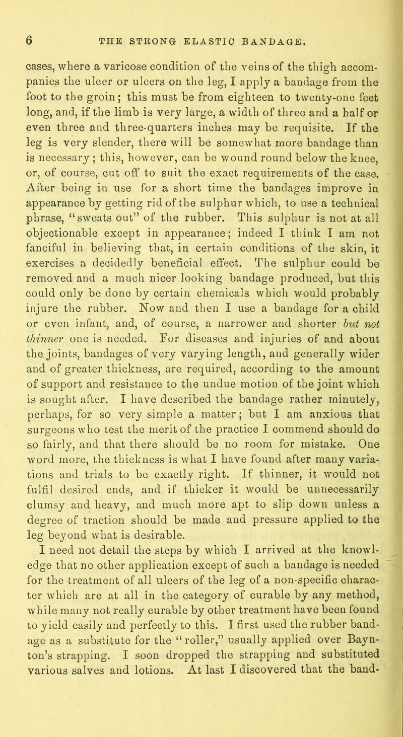cases, where a varicose condition of the veins of the thigh accom- panies the ulcer or ulcers on the leg, I apply a bandage from the foot to the groin; this must be from eighteen to twenty-one feet long, and, if the limb is very large, a width of three and a half or even three and three-quarters inches may be requisite. If the leg is very slender, there will be somewhat more bandage than is necessary ; this, however, can be wound round below the knee, or, of course, cut off to suit the exact requirements of the case. After being in use for a short time the bandages improve in appearance by getting rid of the sulphur which, to use a technical phrase, “sweats out” of the rubber. This sulphur is not at all objectionable except in appearance; indeed I think I am not fanciful in believing that, in certain conditions of the skin, it exercises a decidedly beneficial effect. The sulphur could be removed and a much nicer looking bandage produced, but this could only be done by certain chemicals which would probably injure the rubber. Now and then I use a bandage for a child or even infant, and, of course, a narrower and shorter but not thinner one is needed. For diseases and injuries of and about the joints, bandages of very varying length, and generally wider and of greater thickness, are required, according to the amount of support and resistance to the undue motion of the joint which is sought after. I have described the bandage rather minutely, perhaps, for so very simple a matter; but I am anxious that surgeons who test the merit of the practice I commend should do so fairly, and that there should be no room for mistake. One word more, the thickness is what I have found after many varia- tions and trials to be exactly right. If thinner, it would not fulfil desired ends, and if thicker it would be unnecessarily clumsy and heavy, and much more apt to slip down unless a degree of traction should be made and pressure applied to the leg beyond what is desirable. I need not detail the steps by which I arrived at the knowl- edge that no other application except of such a bandage is needed for the treatment of all ulcers of the leg of a non-specific charac- ter which are at all in the category of curable by any method, while many not really curable by other treatment have been found to yield easily and perfectly to this. I first used the rubber band- age as a substitute for the “ roller,” usually applied over Bayn- ton’s strapping. I soon dropped the strapping and substituted various salves and lotions. At last I discovered that the band-