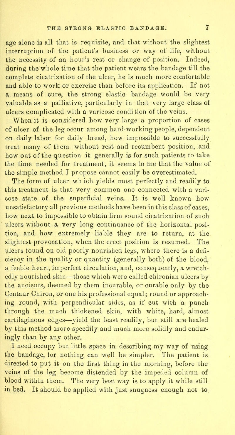 age alone is all that is requisite, and that without the slightest interruption of the patient’s business or way of life, without the necessity of an hour’s rest or change of position. Indeed, during the whole time that the patient wears the bandage till the complete cicatrization of the ulcer, he is much more comfortable and able to work or exercise than before its application. If not a means of cure, the strong elastic bandage would be very valuable as a palliative, particularly in that very large class of ulcers complicated with a varicose condition of the veins. When it is considered how very large a proportion of cases of ulcer of the leg occur among hard-working people, dependent on daily labor for daily bread, how impossible to successfully treat many of them without rest and recumbent position, and how out of the question it generally is for such patients to take the time needed for treatment, it seems to me that the value of the simple method I propose cannot easily be overestimated. The form of ulcer wh ich yields most perfectly and readily to this treatment is that very common one connected with a vari- cose state of the superficial veins. It is well known how unsatisfactory all previous methods have been in this class of cases, how next to impossible to obtain firm sound cicatrization of such ulcers without a very long continuance of the horizontal posi- tion, and how extremely liable they are to return, at the slightest provocation, when the erect position is resumed. The ulcers found on old poorly nourished legs, where there is a defi- ciency in the quality or quantity (generally both) of the blood,' a feeble heart, imperfect circulation, and, consequently, a wretch- edly nourished skin—those which were called chironian ulcers by the ancients, deemed by them incurable, or curable only by the Centaur Chiron, or one his professional equal; round or approach- ing round, with perpendicular sides, as if cut with a punch through the much thickened skin, with white, hard, almost cartilaginous edges—yield the least readily, but still are healed by this method more speedily and much more solidly and endur- ingly than by any other. I need occupy but little space in describing my way of using the bandage, for nothing can well be simpler. The patient is directed to put it on the first thing in the morning, before the veins of the leg become distended by the impeded column of blood within them. The very best way is to apply it while still in bed. It should be applied with just snugness enough not to