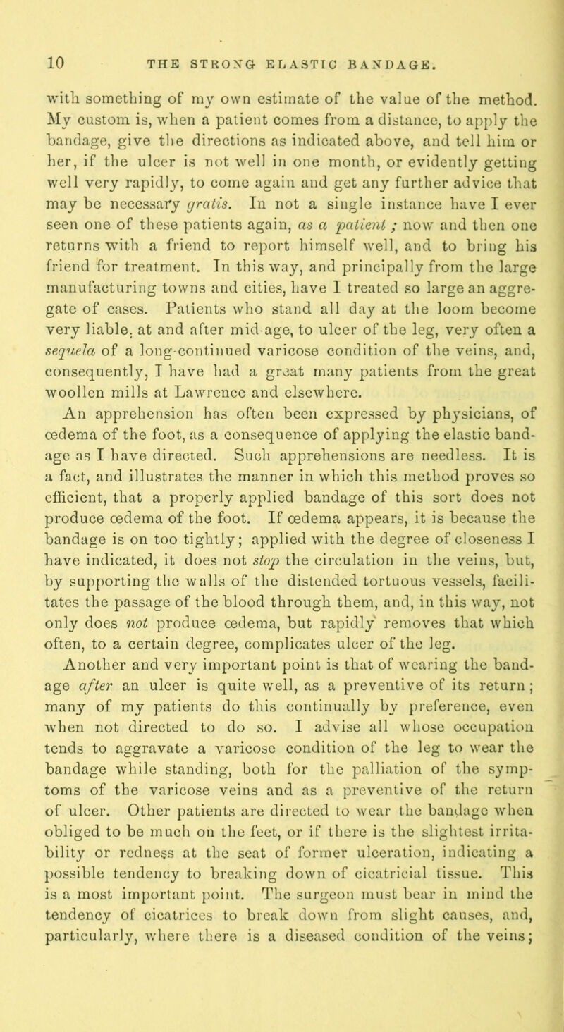 with something of my own estimate of the value of the method. My custom is, when a patient comes from a distance, to apply the bandage, give the directions as indicated above, and tell him or her, if the ulcer is not well in one month, or evidently getting well very rapidly, to come again and get any further advice that may be necessary gratis. In not a single instance have I ever seen one of these patients again, as a patient ; now and then one returns with a friend to report himself well, and to bring his friend for treatment. In this way, and principally from the large manufacturing towns and cities, have I treated so large an aggre- gate of cases. Patients who stand all day at the loom become very liable, at and after mid-age, to ulcer of the leg, very often a sequela of a long-continued varicose condition of the veins, and, consequently, I have had a great many patients from the great woollen mills at Lawrence and elsewhere. An apprehension has often been expressed by ph}rsicians, of oedema of the foot, as a consequence of applying the elastic band- age as I have directed. Such apprehensions are needless. It is a fact, and illustrates the manner in which this method proves so efficient, that a properly applied bandage of this sort does not produce oedema of the foot. If oedema appears, it is because the bandage is on too tightly; applied with the degree of closeness I have indicated, it does not stop the circulation in the veins, but, by supporting the walls of the distended tortuous vessels, facili- tates the passage of the blood through them, and, in this way, not only does not produce oedema, but rapidly removes that which often, to a certain degree, complicates ulcer of the leg. Another and very important point is that of wearing the band- age after an ulcer is quite well, as a preventive of its return; many of my patients do this continually by preference, even when not directed to do so. I advise all whose occupation tends to aggravate a varicose condition of the leg to wear the bandage while standing, both for the palliation of the symp- toms of the varicose veins and as a preventive of the return of ulcer. Other patients are directed to wear the bandage when obliged to be much on the feet, or if there is the slightest irrita- bility or redness at the seat of former ulceration, indicating a possible tendency to breaking down of cicatricial tissue. This is a most important point. The surgeon must bear in mind the tendency of cicatrices to break down from slight causes, and, particularly, where there is a diseased condition of the veins;