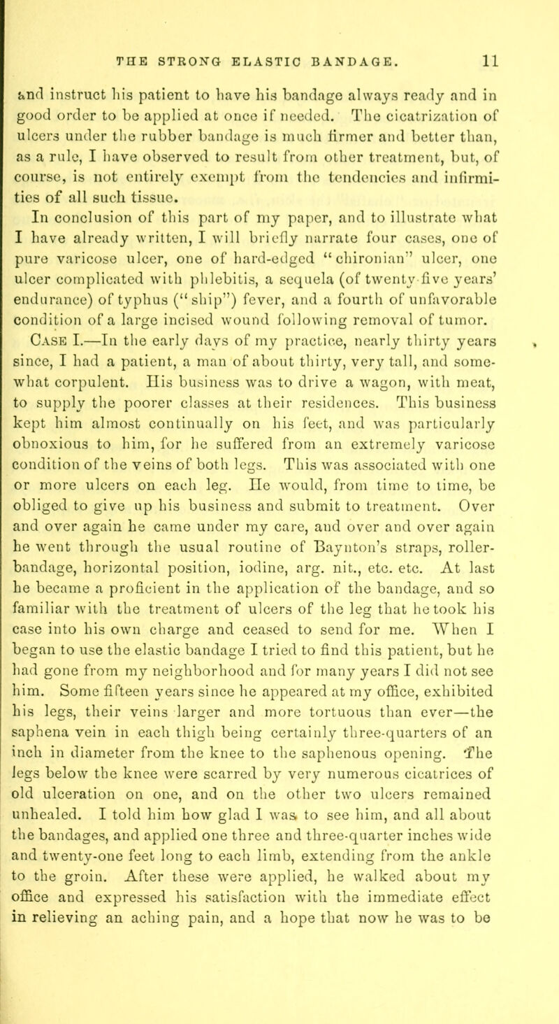 and instruct his patient to have his bandage always ready and in good order to be applied at once if needed. The cicatrization of ulcers under the rubber bandage is much firmer and better than, as a rule, I have observed to result from other treatment, but, of course, is not entirely exempt from the tendencies and infirmi- ties of all such tissue. In conclusion of this part of my paper, and to illustrate what I have already written, I will briefly narrate four cases, one of pure varicose ulcer, one of hard-edged “ chironian” ulcer, one ulcer complicated with phlebitis, a sequela (of twenty-five years’ endurance) of typhus (“ship”) fever, and a fourth of unfavorable condition of a large incised wound following removal of tumor. Case I.—In the early davs of my practice, nearly thirty years since, I had a patient, a man of about thirty, very tall, and some- what corpulent. His business was to drive a wagon, with meat, to supply the poorer classes at their residences. This business kept him almost continually on his feet, and was particularly obnoxious to him, for he suffered from an extremely varicose condition of the veins of both legs. This was associated with one or more ulcers on each leg. He would, from time to time, be obliged to give up his business and submit to treatment. Over and over again he came under my care, and over and over again he went through the usual routine of Baynton’s straps, roller- bandage, horizontal position, iodine, arg. nit., etc. etc. At last he became a proficient in the application of the bandage, and so familiar with the treatment of ulcers of the leg that he took his case into his own charge and ceased to send for me. When I began to use the elastic bandage I tried to find this patient, but he had gone from my neighborhood and for many years I did not see him. Some fifteen years since he appeared at my office, exhibited his legs, their veins larger and more tortuous than ever—the saphena vein in each thigh being certainly three-quarters of an inch in diameter from the knee to the saphenous opening. The legs below the knee were scarred by very numerous cicatrices of old ulceration on one, and on the other two ulcers remained unhealed. I told him how glad I was* to see him, and all about the bandages, and applied one three and three-quarter inches wide and twenty-one feet long to each limb, extending from the ankle to the groin. After these were applied, he walked about my office and expressed his satisfaction with the immediate effect in relieving an aching pain, and a hope that now he was to be