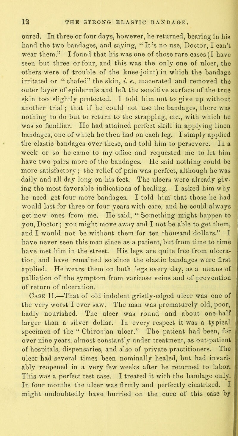 cured. In three or four days, however, he returned, bearing in his hand the two bandages, and saying, “It’s no use, Doctor, I can’t wear them.” I found that his was one of those rare cases (I have seen but three or four, and this was the only one of ulcer, the others were of trouble of the knee joint) in which the bandage irritated or “ chafed” the skin, i. e., macerated and removed the outer layer of epidermis and left the sensitive surface of the true skin too slightly protected. I told him not to give up without another trial; that if he could not use the bandages, there was nothing to do but to return to the strapping, etc., with which he was so familiar. He had attained perfect skill in applying linen bandages, one of which he then had on each leg. I simply applied the elastic bandages over these, and told him to persevere. In a week or so he came to my office and requested me to let him have two pairs more of the bandages. He said nothing could be more satisfactory ; the relief of pain was perfect, although he was daily and all day long on his feet. The ulcers were already giv- ing the most favorable indications of healing. I asked him why he need get four more bandages. I told him that those he had would last for three or four years with care, and he could always get new ones from me. He said, “ Something might happen to you, Doctor; you might move away and I not be able to get them, and I would not be without them for ten thousand dollars.” I have never seen this man since as a patient, but from time to time have met him in the street. His legs are quite free from ulcera- tion, and have remained so since the elastic bandages were first applied. He wears them on both legs every day, as a means of palliation of the symptom from varicose veins and of prevention of return of ulceration. Case II.—That of old indolent gristly-edged ulcer was one of the very worst I ever saw. The man was prematurely old, poor, badly nourished. The ulcer was round and about one-half larger than a silver dollar. In every respect it was a typical specimen of the “ Chironian ulcer.” The patient had been, for over nine years, almost constantly under treatment, as out-patient of hospitals, dispensaries, and also of private practitioners. The ulcer had several times been nominally healed, but had invari- ably reopened in a very few weeks after he returned to labor. This was a perfect test case. I treated it with the bandage only. In four months the ulcer was firmly and perfectly cicatrized. I might undoubtedly have hurried on the cure of this case by