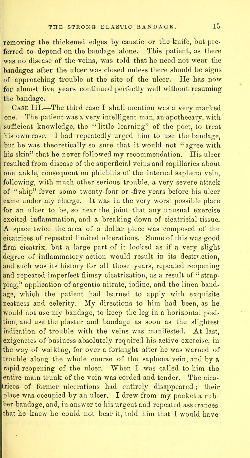 removing the thickened edges by caustic or the knife, but pre- ferred to depend on the bandage alone. This patient, as there was no disease of the veins, was told that he need not wear the bandages after the ulcer was closed unless there should be signs of approaching trouble at the site of the ulcer. He has now for almost live years continued perfectly well without resuming the bandage. Case III.—The third case I shall mention was a very marked one. The patient was a very intelligent man, an apothecary, with sufficient knowledge, the “ little learning” of the poet, to treat his own case. I had repeatedly urged him to use the bandage, but he was theoretically so sure that it would not “agree with his skin” that he never followed my recommendation. His ulcer resulted from disease of the superficial veins and capillaries about one ankle, consequent on phlebitis of the internal saphena vein, following, with much other serious trouble, a very severe attack of “ ship” fever some twenty-four or -five years before his ulcer came under my charge. It vras in the very worst possible place for an ulcer to be, so near the joint that any unusual exercise excited inflammation, and a breaking down of cicatricial tissue, A space twice the area of a dollar piece was composed of the cicatrices of repeated limited ulcerations. Some of this was good firm cicatrix, but a large part of it looked as if a very slight degree of inflammatory action would result in its destir.ction, and such was its history for all those years, repeated reopening and repeated imperfect flimsy cicatrization, as a result of “ strap- ping,” application of argentic nitrate, iodine, and the linen band- age, which the patient had learned to apply with exquisite neatness and celerity. My directions to him had been, as he would not use my bandage, to keep the leg in a horizontal posi- tion, and use the plaster and bandage as soon as the slightest indication of trouble with the veins was manifested. At last, exigencies of business absolutely required his active exercise, in the way of walking, for over a fortnight after he was warned of trouble along the whole course of the saphena vein, and by a rapid reopening of the ulcer. When I was called to him the entire main trunk of the vein was corded and tender. The cica- trices of former ulcerations had entirely disappeared; their place was occupied by an ulcer. I drew from my pocket a rub- ber bandage, and, in answer to his urgent and repeated assurances