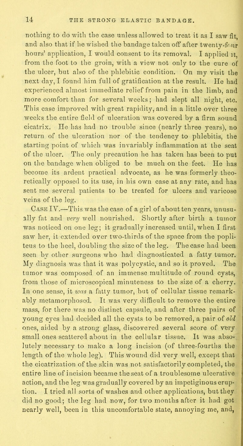 nothing to clo with the ease unless allowed to treat it as I saw fit, and also that if he wished the bandage taken off after twenty-fr-nr hours’ application, I would consent to its removal. I applied it, from the foot to the groin, with a view not only to the cure of the ulcer, but also of the phlebitic condition. On my visit the next day, I found him full of gratification at the result. He had experienced almost immediate relief from pain in the limb, and more comfort than for several weeks; had slept all night, etc. This case improved with great rapidity, and in a little over three weeks the entire field of ulceration was covered by a firm sound cicatrix. He has had no trouble since (nearly three years), no return of the ulceration nor of the tendency to phlebitis, the starting point of which was invariably inflammation at the seat of the ulcer. The only precaution he has taken has been to put on the bandage when obliged to be much on the feet. He has become its ardent practical advocate, as he was formerly theo- retically opposed to its use, in his own case at any rate, and has sent me several patients to be treated for ulcers and varicose veins of the les:. Case IV.—This was the case of a girl of about ten years, unusu- ally fat and very well nourished. Shortly after birth a tumor was noticed on one leg; it gradually increased until, when I first saw her, it extended over two-thirds of the space from the popli- teus to the heel, doubling the size of the leg. The case had been seen by other surgeons who had diagnosticated a fatty tumor. My diagnosis was that it was polycystic, and so it proved. The tumor was composed of an immense multitude of round cysts, from those of microscopical minuteness to the size of a cherry. In one sense, it was a fatty tumor, but of cellular tissue remark- ably metamorphosed. It was very difficult to remove the entire mass, for there was no distinct capsule, and after three pairs of young eyes had decided all the cysts to be removed, a pair of old ones, aided by a strong glass, discovered several score of v'ery small Ones scattered about in the cellular tissue. It was abso^ lutely necessary to make a long incision (of three-fourths the length of the whole leg). This wound did very well, except that the cicatrization of the skin was not satisfactorily completed, the entire line of incision became the seat of a troublesome ulcerative action, and the leg was gradually covered by an impetiginous erup- tion. I tried all sorts of washes and other applications, but they did no good; the leg had now, for two months after it had got nearly well, been in this uncomfortable state, annoying me, and,