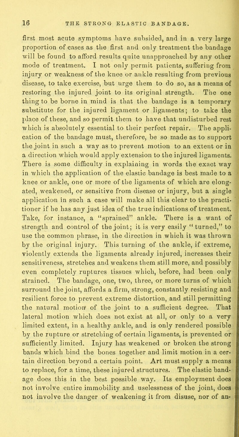 first most acute symptoms have subsided, and in a very large proportion of cases as the first and only treatment the bandage will be found to afford results quite unapproached by any other mode of treatment. I not only permit patients, suffering from injury or weakness of the knee or ankle resulting from previous disease, to take exercise, but urge them to do so, as a means of restoring the injured joint to its original strength. The one thing to be borne in mind is that the bandage is a temporary substitute for the injured ligament or ligaments; to take the place of these, and so permit them to have that undisturbed rest which is absolutely essential to their perfect repair. The appli- cation of the bandage must, therefore, be so made as to support the joint in such a way as to prevent motion to an extent or in a direction which would apply extension to the injured ligaments. There is some difficulty in explaining in words the exact way in which the application of the elastic bandage is best made to a knee or ankle, one or more of the ligaments of which are elong- ated, weakened, or sensitive from disease or injury, but a single application in such a case will make all this clear to the practi- tioner if he has any just idea of the true indications of treatment. ‘Take, for instance, a “sprained” ankle. There is a want of strength and control of the joint; it is very easily “ turned,” to use the common phrase, in the direction in which it was thrown by the original injury. This turning of the ankle, if extreme, violently extends the ligaments already injured, increases their sensitiveness, stretches and weakens them still more, and possibly even completely ruptures tissues which, before, had been only strained. The bandage, one, two, three, or more turns of which surround the joint, affords a firm, strong, constantly resisting and resilient force to prevent extreme distortion, and still permitting the natural motion of the joint to a sufficient degree. That lateral motion which does not exist at all, or only to a very limited extent, in a healthy ankle, and is only rendered possible by the rupture or stretching of certain ligaments, is prevented or sufficiently limited. Injury has weakened or broken the strong bands which bind the bones together and limit motion in a cer- tain direction beyond a certain point. Art must supply a means to replace, for a time, these injured structures. The elastic band- age does this in the best possible way. Its employment does not involve entire immobility and uselessness of the joint, does not involve the danger of weakening it from disuse, nor of an-