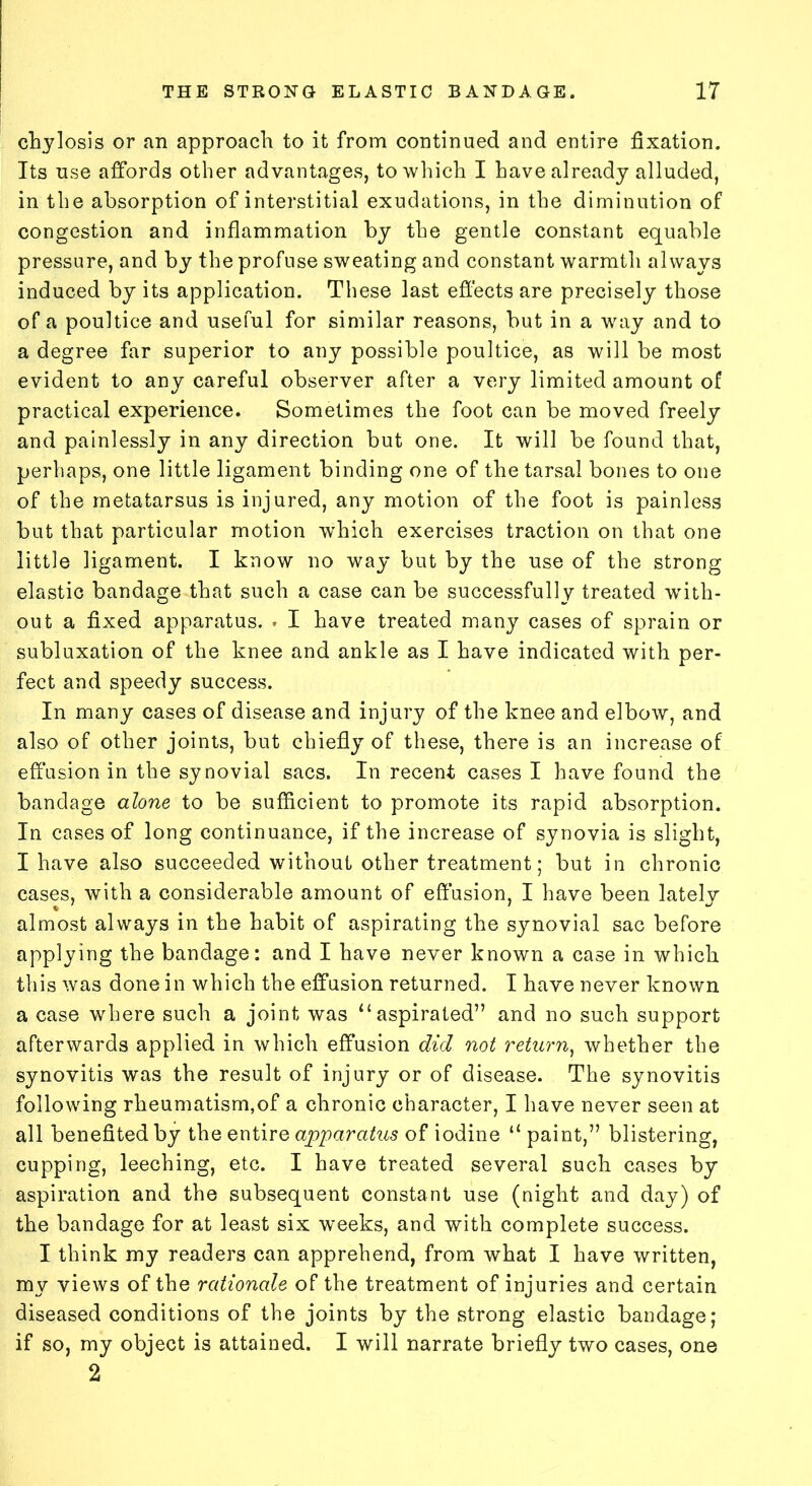 chylosis or an approach to it from continued and entire fixation. Its use affords other advantages, to which I have already alluded, in the absorption of interstitial exudations, in the diminution of congestion and inflammation by the gentle constant equable pressure, and by the profuse sweating and constant warmth always induced by its application. These last effects are precisely those of a poultice and useful for similar reasons, but in a way and to a degree far superior to any possible poultice, as will be most evident to any careful observer after a very limited amount of practical experience. Sometimes the foot can be moved freely and painlessly in any direction but one. It will be found that, perhaps, one little ligament binding one of the tarsal bones to one of the metatarsus is injured, any motion of the foot is painless but that particular motion which exercises traction on that one little ligament. I know no way but by the use of the strong elastic bandage that such a case can be successfully treated with- out a fixed apparatus. . I have treated many cases of sprain or subluxation of the knee and ankle as I have indicated with per- fect and speedy success. In many cases of disease and injury of the knee and elbow, and also of other joints, but chiefly of these, there is an increase of effusion in the synovial sacs. In recent cases I have found the bandage alone to be sufficient to promote its rapid absorption. In cases of long continuance, if the increase of synovia is slight, I have also succeeded without other treatment; but in chronic cases, with a considerable amount of effusion, I have been lately almost always in the habit of aspirating the synovial sac before applying the bandage: and I have never known a case in which this was done in which the effusion returned. I have never known a case where such a joint was “ aspirated” and no such support afterwards applied in which effusion did not return, whether the synovitis was the result of injury or of disease. The synovitis following rheumatism,of a chronic character, I have never seen at all benefited by the entire apparatus of iodine “ paint,” blistering, cupping, leeching, etc. I have treated several such cases by aspiration and the subsequent constant use (night and day) of the bandage for at least six weeks, and with complete success. I think my readers can apprehend, from what I have written, my views of the rationale of the treatment of injuries and certain diseased conditions of the joints by the strong elastic bandage; if so, my object is attained. I will narrate briefly two cases, one 2