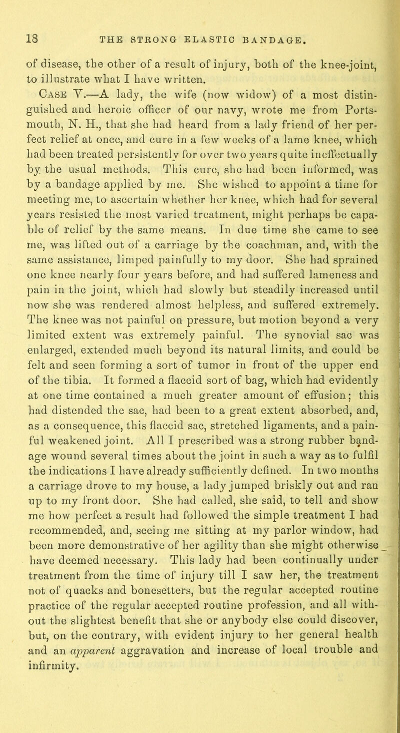 of disease, the other of a result of injury, both of the knee-joint, to illustrate what I have written. Case Y.—A lady, the wife (now widow) of a most distin- guished and heroic officer of our navy, wrote me from Ports- mouth, N. H., that she had heard from a lady friend of her per- fect relief at once, and cure in a few weeks of a lame knee, which had been treated persistently for over two years quite ineffectually by the usual methods. This cure, she had been informed, was by a bandage applied by me. She wished to appoint a time for meeting me, to ascertain whether her knee, which had for several years resisted the most varied treatment, might perhaps be capa- ble of relief by the same means. In due time she came to see me, was lifted out of a carriage by the coachman, and, with the same assistance, limped painfully to my door. She had sprained one knee nearly four years before, and had suffered lameness and pain in the joint, which had slowly but steadily increased until now she was rendered almost helpless, and suffered extremely. The knee was not painful on pressure, but motion beyond a very limited extent was extremely painful. The synovial sac was enlarged, extended much beyond its natural limits, and could be felt and seen forming a sort of tumor in front of the upper end of the tibia. It formed a flaccid sort of bag, which had evidently at one time contained a much greater amount of effusion; this had distended the sac, had been to a great extent absorbed, and, as a consequence, this flaccid sac, stretched ligaments, and a pain- ful weakened joint. All I prescribed was a strong rubber band- age wound several times about the joint in such a way as to fulfil the indications I have already sufficiently defined. In two months a carriage drove to my house, a lady jumped briskly out and ran up to my front door. She had called, she said, to tell and show me how perfect a result had followed the simple treatment I had recommended, and, seeing me sitting at my parlor window, had been more demonstrative of her agility than she might otherwise have deemed necessary. This lady had been continually under treatment from the time of injury till I saw her, the treatment not of quacks and bonesetters, but the regular accepted routine practice of the regular accepted routine profession, and all with- out the slightest benefit that she or anybody else could discover, but, on the contrary, with evident injury to her general health and an apparent aggravation and increase of local trouble and infirmity.