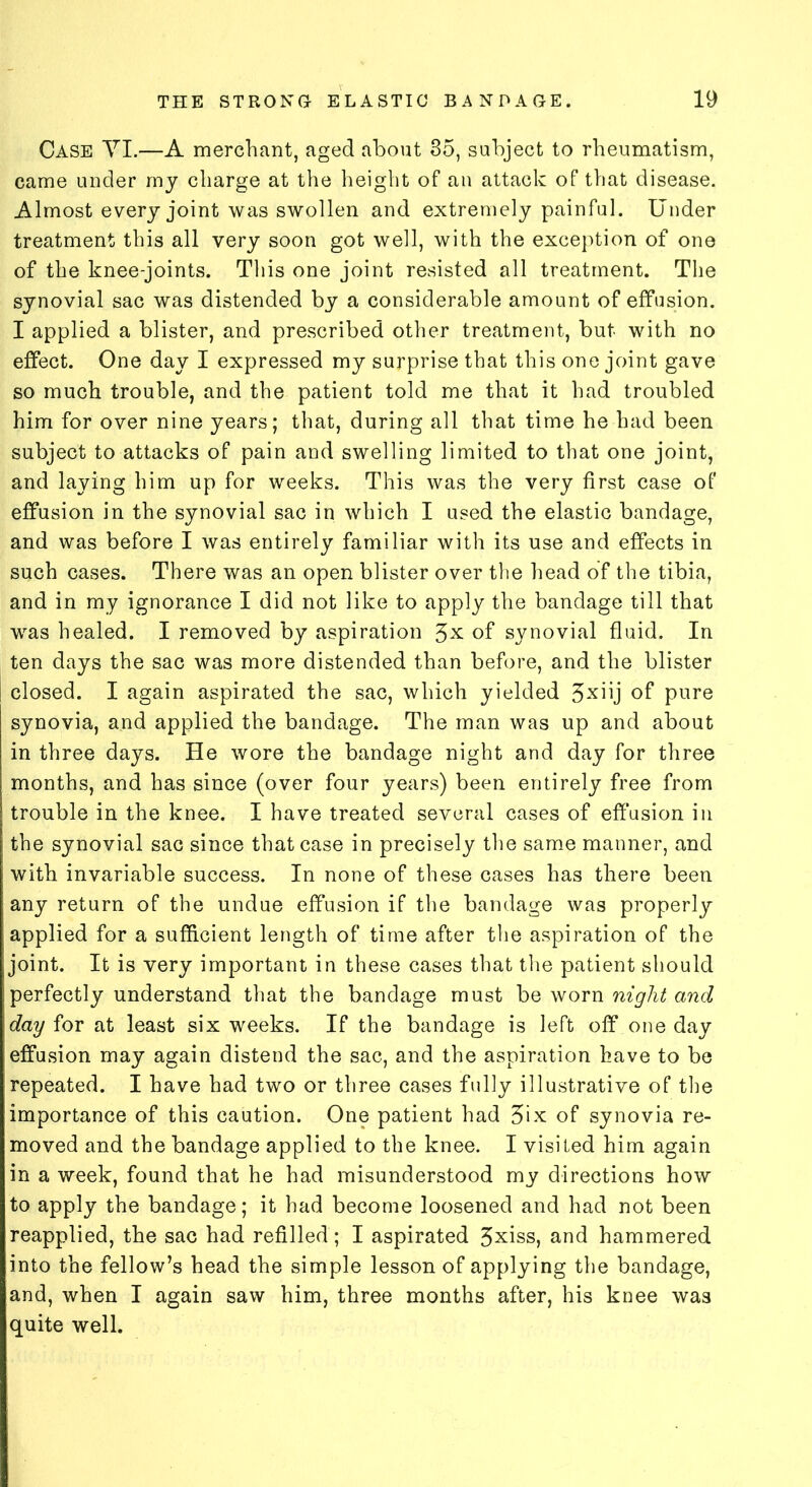 Case YI.—A merchant, aged about 35, subject to rheumatism, came under my charge at the height of an attack of that disease. Almost every joint was swollen and extremely painful. Under treatment this all very soon got well, with the exception of one of the knee-joints. This one joint resisted all treatment. The synovial sac was distended by a considerable amount of effusion. I applied a blister, and prescribed other treatment, but with no effect. One day I expressed my surprise that this one joint gave so much trouble, and the patient told me that it had troubled him for over nine years; that, during all that time he had been subject to attacks of pain and swelling limited to that one joint, and laying him up for weeks. This was the very first case of effusion in the synovial sac in which I used the elastic bandage, and was before I was entirely familiar with its use and effects in such cases. There was an open blister over the head of the tibia, and in my ignorance I did not like to apply the bandage till that was healed. I removed by aspiration 3X of synovial fluid. In ten days the sac was more distended than before, and the blister closed. I again aspirated the sac, which yielded 3xhj of pure synovia, and applied the bandage. The man was up and about in three days. He wore the bandage night and day for three months, and has since (over four years) been entirely free from trouble in the knee. I have treated several cases of effusion in the synovial sac since that case in precisely the same manner, and with invariable success. In none of these cases has there been any return of the undue effusion if the bandage was properly applied for a sufficient length of time after the aspiration of the joint. It is very important in these cases that the patient should perfectly understand that the bandage must be worn night and day for at least six weeks. If the bandage is left off one day effusion may again distend the sac, and the aspiration have to be repeated. I have had two or three cases fully illustrative of the importance of this caution. One patient had 3ix of synovia re- moved and the bandage applied to the knee. I visited him again in a week, found that he had misunderstood my directions how to apply the bandage; it had become loosened and had not been reapplied, the sac had refilled ; I aspirated 3xiss, and hammered into the fellow’s head the simple lesson of applying the bandage, and, when I again saw him, three months after, his knee was quite well.