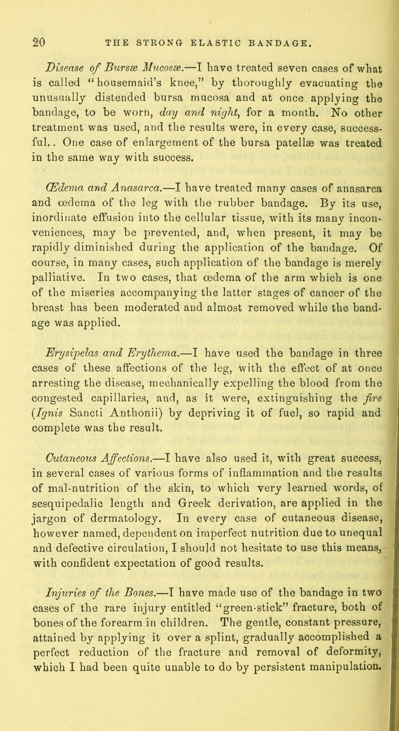 Disease of Bursae Mucosae.—I have treated seven cases of what is called “housemaid’s knee,” by thoroughly evacuating the unusually distended bursa mucosa and at once applying the bandage, to be worn, day and night, for a month. No other treatment was used, and the results were, in every case, success- ful.. One case of enlargement of the bursa patellae was treated in the same way with success. (Edema and Anasarca.—I have treated many cases of anasarca and oedema of the leg with the rubber bandage. By its use, inordinate effusion into the cellular tissue, with its many incon- veniences, may be prevented, and, when present, it may be rapidly diminished during the application of the bandage. Of course, in many cases, such application of the bandage is merely palliative. In two cases, that oedema of the arm which is one of the miseries accompanying the latter stages of cancer of the breast has been moderated and almost removed while the band- age was applied. Erysipelas and Erythema.—I have used the bandage in three cases of these affections of the leg, with the effect of at once arresting the disease, mechanically expelling the blood from the congested capillaries, and, as it were, extinguishing the fire {Ignis Sancti Anthonii) by depriving it of fuel, so rapid and complete was the result. Cutaneous Affections.—I have also used it, with great success, in several cases of various forms of inflammation and the results of mal-nutrition of the skin, to which very learned words, of sesquipedalic length and Greek derivation, are applied in the jargon of dermatology. In every case of cutaneous disease, however named, dependent on imperfect nutrition due to unequal and defective circulation, I should not hesitate to use this means^. with confident expectation of good results. Injuries of the Bones.—I have made use of the bandage in two cases of the rare injury entitled “green-stick” fracture, both of bones of the forearm in children. The gentle, constant pressure, attained by applying it over a splint, gradually accomplished a perfect reduction of the fracture and removal of deformity, which I had been quite unable to do by persistent manipulation.