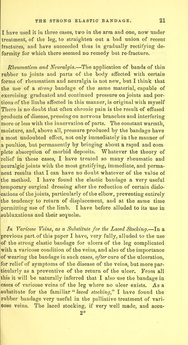 1 have used it in three cases, two in the arm and one, now under treatment, of the leg, to straighten out a bad union of recent fractures, and have succeeded thus in gradually rectifying de- formity for which there seemed no remedy but re-fracture. Rheumatism and Neuralgia.—The application of bands of thin rubber to joints and parts of the body affected with certain forms of rheumatism and neuralgia is not new, but I think that the use of a strong bandage of the same material, capable of exercising graduated and continued pressure on joints and por- tions of the limbs affected in this manner, is original with myself There is no doubt that often chronic pain is the result of effused products of disease, pressing on nervous branches and interfering more or less with the innervation of parts. The constant warmth, moisture, and, above all, pressure produced by the bandage have a most undoubted effect, not only immediately in the manner of a poultice, but permanently by bringing about a rapid and com plete absorption of morbid deposits. Whatever the theory of relief in these cases, I have treated so many rheumatic and neuralgic joints with the most gratifying, immediate, and perma- nent results that I can have no doubt whatever of the value of the method. I have found the elastic bandage a very useful temporary surgical dressing after the reduction of certain dislo- cations of the joints, particularly of the elbow, preventing entirely the tendency to return of displacement, and at the same time permitting use of the limb. I have before alluded to its use in subluxations and their sequelae. In Varicose Veins, as a Substitute for the Laced Stocking.—In a 'previous part,of this paper I have, very fully, alluded to the use of the strong elastic bandage for ulcers of the leg complicated with a varicose condition of the veins, and also of the importance of wearing the bandage in such cases, after cure of the ulceration, for relief of symptoms of the disease of the veins, but more par- ticularly as a preventive of the return of the ulcer. From all this it will be naturally inferred that I also use the bandage in cases of varicose veins of the leg where no ulcer exists. As a substitute for the familiar “ laced stockingI have found the rubber bandage very useful in the palliative treatment of vari- cose veins. The laced stocking, if very well made, and accu- 2*