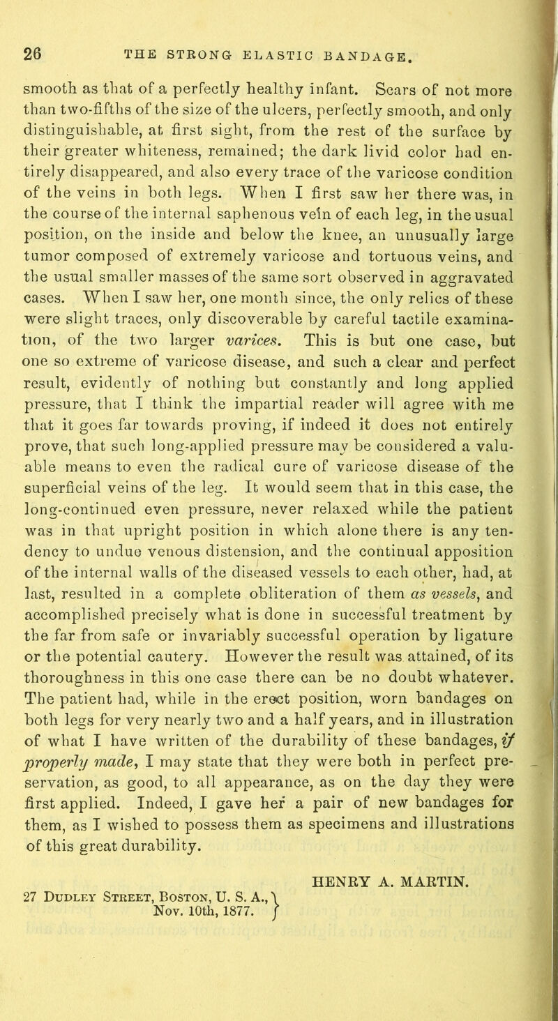 smooth as that of a perfectly healthy infant. Scars of not more than two-fifths of the size of the ulcers, perfectly smooth, and only distinguishable, at first sight, from the rest of the surface by their greater whiteness, remained; the dark livid color had en- tirely disappeared, and also every trace of the varicose condition of the veins in both legs. When I first saw her there was, in the course of the internal saphenous vein of each leg, in the usual position, on the inside and below the knee, an unusually large tumor composed of extremely varicose and tortuous veins, and the usual smaller masses of the same sort observed in aggravated cases. When I saw her, one month since, the only relics of these were slight traces, only discoverable by careful tactile examina- tion, of the tAvo larger varices. This is but one case, but one so extreme of varicose disease, and such a clear and perfect result, evidently of nothing but constantly and long applied pressure, that I think the impartial reader will agree with me that it goes far towards proving, if indeed it does not entirely prove, that such long-applied pressure may be considered a valu- able means to even the radical cure of varicose disease of the superficial veins of the leg. It would seem that in this case, the long-continued even pressure, never relaxed while the patient was in that upright position in which alone there is any ten- dency to undue venous distension, and the continual apposition of the internal walls of the diseased vessels to each other, had, at last, resulted in a complete obliteration of them as vessels, and accomplished precisely what is done in successful treatment by the far from safe or invariably successful operation by ligature or the potential cautery. However the result was attained, of its thoroughness in this one case there can be no doubt whatever. The patient had, while in the ersct position, worn bandages on both legs for very nearly two and a half years, and in illustration of what I have written of the durability of these bandages, if properly made, I may state that they were both in perfect pre- servation, as good, to all appearance, as on the day they were first applied. Indeed, I gave her a pair of new bandages for them, as I wished to possess them as specimens and illustrations of this great durability. HENRY A. MARTIN. 27 Dudley Street, Boston, U. S. A., \ Nov. 10th, 1877. /