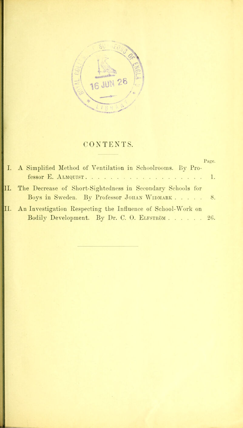 CONTENTS. Page. I. A Simplified Method of Ventilation in Schoolrooms. By Pro- fessor E. Almqujst 1. II. The Decrease of Short-Sightedness in Secondary Schools for Boys in Sweden. By Professor Johan Widmark 8. II. An Investigation Respecting the Influence of School-Work on Bodily Development. By Dr. C. 0. Elfstrom 26.