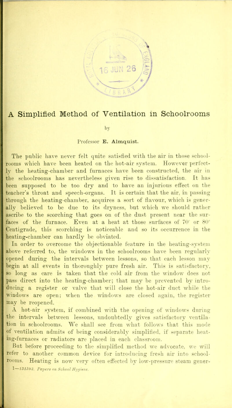 A Simplified Method of Ventilation in Schoolrooms by Professor E. Almquist. The public have never felt quite satisfied with the air in those school- rooms which have been heated on the hot-air system. However perfect- ly the heating-chamber and furnaces have been constructed, the air in the schoolrooms has nevertheless given rise to dissatisfaction. It has been supposed to be too dry and to have an injurious effect on the teacher’s throat and speech-organs. It is certain that the air, in passing through the heating-chamber, acquires a sort of flavour, which is gener- ally believed to be due to its dryness, but which we should rather ascribe to the scorching that goes on of the dust present near the sur- faces of the furnace. Even at a heat at those surfaces of 70 or 805 Centigrade, this scorching is noticeable and so its occurrence in the | heating-chamber can hardly be obviated. In order to overcome the objectionable feature in the heating-system I above referred to, the windows in the schoolrooms have been regularly opened during the intervals between lessons, so that each lesson may I begin at all events in thoroughly pure fresh air. This is satisfactory, I so long as care is taken that the cold air from the window does not I pass direct into the heating-chamber; that may be prevented by intro- I ducing a register or valve that will close the hot-air duct while the I windows are open; when the windows are closed again, the register I may be reopened. A hot-air system, if combined with the opening of windows during I the intervals between lessons, undoubtedly gives satisfactory ventila- I tion in schoolrooms. We shall see from what follows that this mode 1 of ventilation admits of being considerably simplified, if separate heat- I ing-furnaces or radiators are placed in each classroom. But before proceeding to the simplified method we advocate, we will I refer to another common device for introducing fresh air into school- I rooms. Heating is now very often effected by low-pressure steam gener- 1—131593. Papers on School Hygiene. !