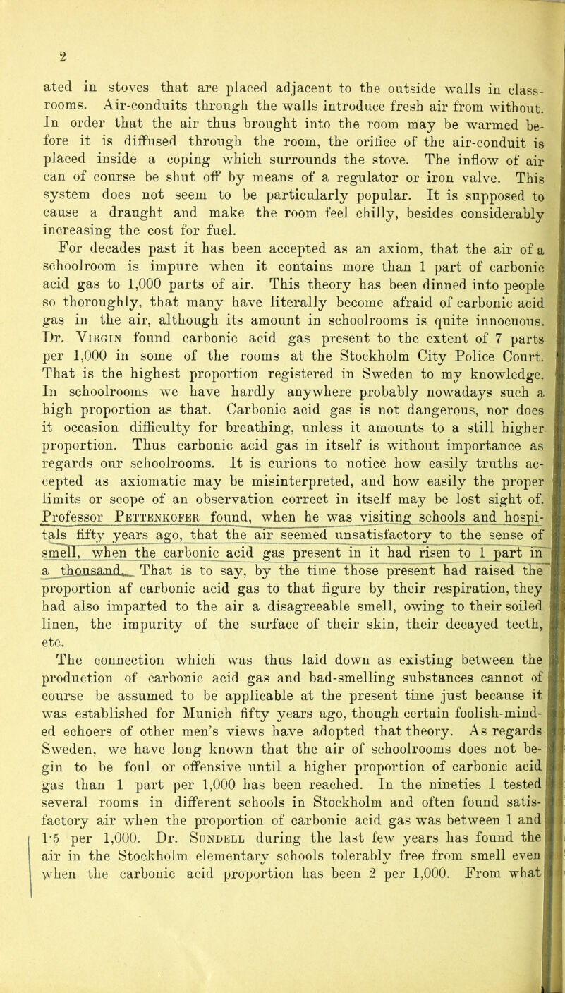 ated in stoves that are placed adjacent to the outside walls in class- rooms. Air-conduits through the walls introduce fresh air from without. In order that the air thus brought into the room may be warmed be- fore it is diffused through the room, the orifice of the air-conduit is placed inside a coping which surrounds the stove. The inflow of air can of course be shut off by means of a regulator or iron valve. This system does not seem to be particularly popular. It is supposed to cause a draught and make the room feel chilly, besides considerably increasing the cost for fuel. For decades past it has been accepted as an axiom, that the air of a schoolroom is impure when it contains more than 1 part of carbonic acid gas to 1,000 parts of air. This theory has been dinned into people so thoroughly, that many have literally become afraid of carbonic acid gas in the air, although its amount in schoolrooms is quite innocuous. Dr. Virgin found carbonic acid gas present to the extent of 7 parts per 1,000 in some of the rooms at the Stockholm City Police Court. That is the highest proportion registered in Sweden to my knowledge. In schoolrooms we have hardly anywhere probably nowadays such a high proportion as that. Carbonic acid gas is not dangerous, nor does it occasion difficulty for breathing, unless it amounts to a still higher proportion. Thus carbonic acid gas in itself is without importance as regards our schoolrooms. It is curious to notice how easily truths ac- cepted as axiomatic may be misinterpreted, and how easily the proper limits or scope of an observation correct in itself may be lost sight of. Professor Pettenkqfer found, when he was visiting schools and hospi- tals fifty years ago, that the air seemed unsatisfactory to the sense of smell, when the carbonic acid gas present in it had risen to 1 part in a^thnnsamd. That is to say, by the time those present had raised the proportion af carbonic acid gas to that figure by their respiration, they had also imparted to the air a disagreeable smell, owing to their soiled linen, the impurity of the surface of their skin, their decayed teeth, etc. The connection which was thus laid down as existing between the production of carbonic acid gas and bad-smelling substances cannot of course be assumed to be applicable at the present time just because it was established for Munich fifty years ago, though certain foolish-mind- ed echoers of other men’s views have adopted that theory. As regards Sweden, we have long known that the air of schoolrooms does not be-~ gin to be foul or offensive until a higher proportion of carbonic acid gas than 1 part per 1,000 has been reached. In the nineties I tested several rooms in different schools in Stockholm and often found satis- factory air when the proportion of carbonic acid gas was between 1 and 1*5 per 1,000. Dr. Sondell during the last few years has found the air in the Stockholm elementary schools tolerably free from smell even >vhen the carbonic acid proportion has been 2 per 1,000. From what